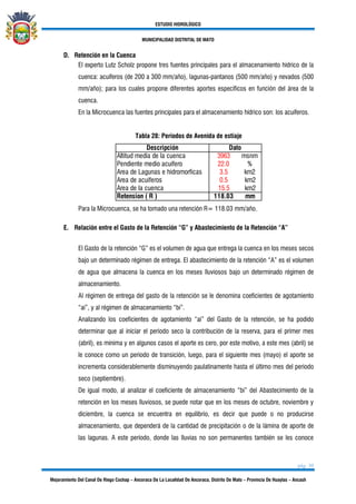 ESTUDIO HIDROLÓGICO
MUNICIPALIDAD DISTRITAL DE MATO
pág. 30
Mejoramiento Del Canal De Riego Cochap – Ancoraca De La Localidad De Ancoraca, Distrito De Mato – Provincia De Huaylas – Ancash
D. Retención en la Cuenca
El experto Lutz Scholz propone tres fuentes principales para el almacenamiento hídrico de la
cuenca: acuíferos (de 200 a 300 mm/año), lagunas-pantanos (500 mm/año) y nevados (500
mm/año); para los cuales propone diferentes aportes específicos en función del área de la
cuenca.
En la Microcuenca las fuentes principales para el almacenamiento hídrico son: los acuíferos.
Tabla 28: Periodos de Avenida de estiaje
3963 msnm
22.0 %
3.5 km2
0.5 km2
15.5 km2
118.03 mm
Pendiente medio acuifero
Area de Lagunas e hidromorficas
Area de acuiferos
Area de la cuenca
Retension ( R )
Descripción Dato
Altitud media de la cuenca
Para la Microcuenca, se ha tomado una retención R= 118.03 mm/año.
E. Relación entre el Gasto de la Retención “G” y Abastecimiento de la Retención “A”
El Gasto de la retención “G” es el volumen de agua que entrega la cuenca en los meses secos
bajo un determinado régimen de entrega. El abastecimiento de la retención “A” es el volumen
de agua que almacena la cuenca en los meses lluviosos bajo un determinado régimen de
almacenamiento.
Al régimen de entrega del gasto de la retención se le denomina coeficientes de agotamiento
“ai”, y al régimen de almacenamiento “bi”.
Analizando los coeficientes de agotamiento “ai” del Gasto de la retención, se ha podido
determinar que al iniciar el periodo seco la contribución de la reserva, para el primer mes
(abril), es mínima y en algunos casos el aporte es cero, por este motivo, a este mes (abril) se
le conoce como un periodo de transición, luego, para el siguiente mes (mayo) el aporte se
incrementa considerablemente disminuyendo paulatinamente hasta el último mes del periodo
seco (septiembre).
De igual modo, al analizar el coeficiente de almacenamiento “bi” del Abastecimiento de la
retención en los meses lluviosos, se puede notar que en los meses de octubre, noviembre y
diciembre, la cuenca se encuentra en equilibrio, es decir que puede o no producirse
almacenamiento, que dependerá de la cantidad de precipitación o de la lámina de aporte de
las lagunas. A este período, donde las lluvias no son permanentes también se les conoce
 