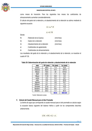 ESTUDIO HIDROLÓGICO
MUNICIPALIDAD DISTRITAL DE MATO
pág. 31
Mejoramiento Del Canal De Riego Cochap – Ancoraca De La Localidad De Ancoraca, Distrito De Mato – Provincia De Huaylas – Ancash
como meses de transición. Para los siguientes tres meses los coeficientes de
almacenamiento aumentan considerablemente.
El cálculo del gasto de la retención y el abastecimiento de la retención se estima mediante la
siguiente ecuación:
Gi =ai * R
Ai =bi *R
Dónde:
Ri : Retención de la Cuenca (mm/mes)
Gi : Gasto de la retención (mm/mes)
Ai : Abastecimiento de la retención (mm/mes)
ai : Coeficientes de agotamiento
bi : Coeficientes de almacenamiento
Los resultados del gasto de la retención y el abastecimiento de la retención, se muestran el
cuadro Nº 29.
Tabla 29: Determinación del gasto de retención y abastecimiento de la retención
mes PP (mm) Pe (mm) Le (mm)
Enero 48.9 7.3 15.5
Febrero 62.9 14.1 187.9
Marzo 76.6 22 574.6
Abril 32.5 1.7 10.2
Mayo 11.8 0.6 3.5
Junio 2.5 3.4 9.2
Julio 0.8 4.3 20.9
Agosto 2.1 3.6 10.7
Setiem. 8.7 1.2 1.5
Octubre 21.8 0.1 15.5
Noviem. 26.5 0.6 1.2
Diciem. 32.2 1.7 32.3
60.6 883.02
Fuente: Elaboracion propia
F. Cálculo del Caudal Mensual para el Año Promedio
La lámina de agua que corresponde al caudal mensual para el año promedio se calcula según
la ecuación básica siguiente del balance hídrico a partir de los componentes descritos
anteriormente.
CM i =PEi +Gi −A i
 