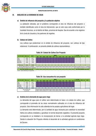 ESTUDIO HIDROLÓGICO
MUNICIPALIDAD DISTRITAL DE MATO
pág. 36
Mejoramiento Del Canal De Riego Cochap – Ancoraca De La Localidad De Ancoraca, Distrito De Mato – Provincia De Huaylas – Ancash
IX. ANÁLISIS DE LA DEMANDA DE AGUA
a) Ámbito de influencia del proyecto y la población objetivo
La población afectada, por el problema corresponde al área de influencia del proyecto o
también identificado como el área de intervención, que en este caso está conformado por la
localidad Ancoraca, en el distrito de Mato, provincia de Huaylas. Que de acuerdo a los registros
de la Junta de Usuarios y los padrones de regantes.
b) Cédula de Cultivo
Los cultivos que predominan en el ámbito de influencia del proyecto, son cultivos de tipo
estacional. A continuación, se presenta detalle de cultivos representativos:
Tabla 34: Cedula De Cultivo Con Proyecto
ENE FEB MAR ABR MAY JUN JUL AGO SET OCT NOV DIC
Palta 35.50 59.71 B B B B B B B B B B B B
alfalfa 12.50 21.03 B B B B B B B B B B B B
Chirimoya 1.45 2.44 B B B B B B B B B B B B
Maiz grano 10.00 16.82 B B B B B B B B B B B B
TOTAL (Ha) 59.45 100.00
59.45 59.45 59.45 59.45 59.45 59.45 59.45 59.45 59.45 59.45 59.45 59.45
0 0 0 0 0 0 0 0 0 0 0 0
59.45 59.45 59.45 59.45 59.45 59.45 59.45 59.45 59.45 59.45 59.45 59.45
Fuente: cuadro elaborado por el proyectista
CULTIVO BASE AREA (Ha) AREA %
MESES CULTIVOS
DE ROTACION
AREA (Ha) AREA %
Area de cultivos base "B" (1° campaña) Area de cultivos base "B" (1° campaña)
Area de cultivos de rotación "R" (2° campaña) Area de cultivos de rotación "R" (2° campaña)
Area Total Cultivada al mes (Ha) Area Total Cultivada al mes (Ha)
Tabla 35: Uso consuntivo Kc con proyecto
ENE FEB MAR ABR MAY JUN JUL AGO SET OCT NOV DIC
Palta 35.50 59.71 0.85 0.85 0.85 0.85 0.85 0.85 0.85 0.85 0.85 0.85 0.85 0.85
alfalfa 12.50 21.03 1.00 1.00 1.00 1.00 1.00 1.00 1.00 1.00 1.00 1.00 1.00 1.00
Chirimoya 1.45 2.44 0.75 0.75 0.75 0.75 0.75 0.75 0.75 0.75 0.75 0.75 0.75 0.75
Maiz grano 10.00 16.82 0.48 0.59 0.53 0.23 0.65 0.30 0.60 0.70 0.78 0.70 0.23 0.19
TOTAL (Ha) 59.45 100.00
59.45 59.45 59.45 59.45 59.45 59.45 59.45 59.45 59.45 59.45 59.45 59.45
0.82 0.84 0.83 0.77 0.85 0.79 0.84 0.85 0.87 0.85 0.77 0.77
Area mensual (Ha)
Kc ponderado
AREA %CULTIVO BASE AREA (Ha) AREA %
MESES CULTIVOS
DE ROTACION
AREA (Ha)
c) Análisis de la demanda de agua para riego
La demanda del agua para el cultivo será determinada en base a la cédula de cultivo, que
corresponde al promedio de las áreas normalmente cultivados en el área de influencia del
proyecto. Esta información ha sido obtenida de los propios agricultores del lugar.
La demanda está determinada, por la cantidad de agua necesaria para satisfacer la necesidad
hídrica de cultivos instalados y garantizar el normal desarrollo vegetativo. El presente proyecto
corresponde en su totalidad a la incorporación de tierras a la actividad agrícola bajo riego.
Siendo la situación Sin Proyecto referido el desarrollo de la actividad agrícola en condiciones
de Secano.
 