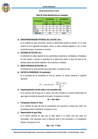 ESTUDIO HIDROLÓGICO
MUNICIPALIDAD DISTRITAL DE MATO
pág. 37
Mejoramiento Del Canal De Riego Cochap – Ancoraca De La Localidad De Ancoraca, Distrito De Mato – Provincia De Huaylas – Ancash
Tabla 36: Áreas Beneficiarias por campañas
1era
Campaña
2da
Campaña
1era
Campaña
Incorporar
Palta 8 0 8 27.50
alfalfa 6 0 6 6.50
Chirimoya 0.5 0 0.5 0.95
Maiz grano 5 0 5 5.00
TOTAL (Ha) 19.5 59.45
SIN PROYECTO
CULTIVO BASE
CON PROYECTO
d) EVAPOTRANSPIRACIÓN POTENCIAL DEL CULTIVO ( Eto )
Es la cantidad de agua consumida, durante un determinado período de tiempo, en un suelo
cubierto de una vegetación homogénea, densa, en plena actividad vegetativa y con un buen
suministro de agua. Se expresa en mm/mes.
e) FACTORES DE CULTIVO ( Kc )
El coeficiente de cultivo depende de las características anatómicas, morfológicas y fisiológicas
de cada especie y expresa la capacidad de la planta para extraer el agua del suelo en las
distintas etapas del período vegetativo. No se expresa en unidades.
f) ÁREAS PARCIALES DE CULTIVO ( A )
Se introducirán las áreas parciales para cada cultivo. Se expresa en has.
g) FACTOR Kc PONDERADO ( Kc ponderado )
Es el promedio del Kc ponderado en área de siembra, se calcula utilizando la siguiente
expresión:
h) Evapotranspiración real del cultivo o uso consuntivo (UC)
Es el consumo real de agua por el cultivo, este valor considera un consumo diferenciado de
agua según el estado de desarrollo de la planta. Se expresa en mm/día.
UC = Eto x Kpon
i) Precipitación efectiva (P. Efec)
Es la cantidad de agua del total de precipitación que aprovecha la planta para cubrir sus
necesidades parcial o totalmente. Se expresa en mm.
j) Requerimiento de agua (Req)
Es la lámina adicional de agua que se debe aplicar a un cultivo para que supla sus
necesidades. Esta expresada como la diferencia entre el Uso Consuntivo y la Precipitación
Efectiva. Se expresa en mm.
Req = UC – P. Efec
 