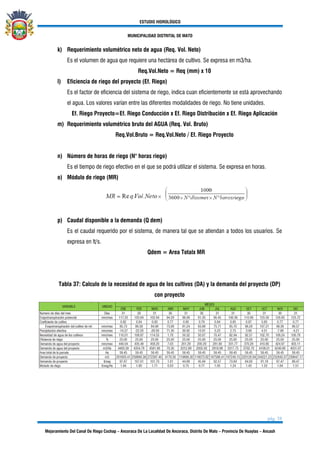ESTUDIO HIDROLÓGICO
MUNICIPALIDAD DISTRITAL DE MATO
pág. 38
Mejoramiento Del Canal De Riego Cochap – Ancoraca De La Localidad De Ancoraca, Distrito De Mato – Provincia De Huaylas – Ancash
k) Requerimiento volumétrico neto de agua (Req. Vol. Neto)
Es el volumen de agua que requiere una hectárea de cultivo. Se expresa en m3/ha.
Req.Vol.Neto = Req (mm) x 10
l) Eficiencia de riego del proyecto (Ef. Riego)
Es el factor de eficiencia del sistema de riego, indica cuan eficientemente se está aprovechando
el agua. Los valores varían entre las diferentes modalidades de riego. No tiene unidades.
Ef. Riego Proyecto=Ef. Riego Conducción x Ef. Riego Distribución x Ef. Riego Aplicación
m) Requerimiento volumétrico bruto del AGUA (Req. Vol. Bruto)
Req.Vol.Bruto = Req.Vol.Neto / Ef. Riego Proyecto
n) Número de horas de riego (N° horas riego)
Es el tiempo de riego efectivo en el que se podrá utilizar el sistema. Se expresa en horas.
o) Módulo de riego (MR)
p) Caudal disponible a la demanda (Q dem)
Es el caudal requerido por el sistema, de manera tal que se atiendan a todos los usuarios. Se
expresa en lt/s.
Qdem = Area Totalx MR
Tabla 37: Calculo de la necesidad de agua de los cultivos (DA) y la demanda del proyecto (DP)
con proyecto
 
