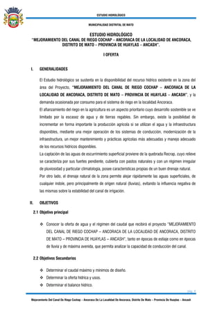 ESTUDIO HIDROLÓGICO
MUNICIPALIDAD DISTRITAL DE MATO
pág. 4
Mejoramiento Del Canal De Riego Cochap – Ancoraca De La Localidad De Ancoraca, Distrito De Mato – Provincia De Huaylas – Ancash
ESTUDIO HIDROLÓGICO
“MEJORAMIENTO DEL CANAL DE RIEGO COCHAP – ANCORACA DE LA LOCALIDAD DE ANCORACA,
DISTRITO DE MATO – PROVINCIA DE HUAYLAS – ANCASH”.
I OFERTA
I. GENERALIDADES
El Estudio hidrológico se sustenta en la disponibilidad del recurso hídrico existente en la zona del
área del Proyecto, “MEJORAMIENTO DEL CANAL DE RIEGO COCHAP – ANCORACA DE LA
LOCALIDAD DE ANCORACA, DISTRITO DE MATO – PROVINCIA DE HUAYLAS – ANCASH”, y la
demanda ocasionada por consumo para el sistema de riego en la localidad Ancoraca.
El afianzamiento del riego en la agricultura es un aspecto prioritario cuyo desarrollo sostenible se ve
limitado por la escasez de agua y de tierras regables. Sin embargo, existe la posibilidad de
incrementar en forma importante la producción agrícola si se utilizan el agua y la infraestructura
disponibles, mediante una mejor operación de los sistemas de conducción, modernización de la
infraestructura, un mejor mantenimiento y prácticas agrícolas más adecuadas y manejo adecuado
de los recursos hídricos disponibles.
La captación de las aguas de escurrimiento superficial proviene de la quebrada Recrap, cuyo relieve
se caracteriza por sus fuertes pendiente, cubierta con pastos naturales y con un régimen irregular
de pluviosidad y particular climatología, posee características propias de un buen drenaje natural.
Por otro lado, el drenaje natural de la zona permite alejar rápidamente las aguas superficiales, de
cualquier índole, pero principalmente de origen natural (lluvias), evitando la influencia negativa de
las mismas sobre la estabilidad del canal de irrigación.
II. OBJETIVOS
2.1 Objetivo principal
❖ Conocer la oferta de agua y el régimen del caudal que recibirá el proyecto “MEJORAMIENTO
DEL CANAL DE RIEGO COCHAP – ANCORACA DE LA LOCALIDAD DE ANCORACA, DISTRITO
DE MATO – PROVINCIA DE HUAYLAS – ANCASH”, tanto en épocas de estiaje como en épocas
de lluvia y de máxima avenida, que permita analizar la capacidad de conducción del canal.
2.2 Objetivos Secundarios
❖ Determinar el caudal máximo y mínimos de diseño.
❖ Determinar la oferta hídrica y usos.
❖ Determinar el balance hídrico.
 