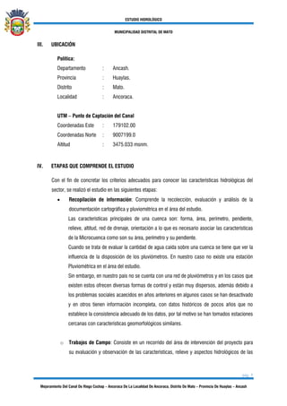 ESTUDIO HIDROLÓGICO
MUNICIPALIDAD DISTRITAL DE MATO
pág. 5
Mejoramiento Del Canal De Riego Cochap – Ancoraca De La Localidad De Ancoraca, Distrito De Mato – Provincia De Huaylas – Ancash
III. UBICACIÓN
Política:
Departamento : Ancash.
Provincia : Huaylas.
Distrito : Mato.
Localidad : Ancoraca.
UTM – Punto de Captación del Canal
Coordenadas Este : 179102.00
Coordenadas Norte : 9007199.0
Altitud : 3475.033 msnm.
IV. ETAPAS QUE COMPRENDE EL ESTUDIO
Con el fin de concretar los criterios adecuados para conocer las características hidrológicas del
sector, se realizó el estudio en las siguientes etapas:
• Recopilación de información: Comprende la recolección, evaluación y análisis de la
documentación cartográfica y pluviométrica en el área del estudio.
Las características principales de una cuenca son: forma, área, perímetro, pendiente,
relieve, altitud, red de drenaje, orientación a lo que es necesario asociar las características
de la Microcuenca como son su área, perímetro y su pendiente.
Cuando se trata de evaluar la cantidad de agua caída sobre una cuenca se tiene que ver la
influencia de la disposición de los pluviómetros. En nuestro caso no existe una estación
Pluviométrica en el área del estudio.
Sin embargo, en nuestro país no se cuenta con una red de pluviómetros y en los casos que
existen estos ofrecen diversas formas de control y están muy dispersos, además debido a
los problemas sociales acaecidos en años anteriores en algunos casos se han desactivado
y en otros tienen información incompleta, con datos históricos de pocos años que no
establece la consistencia adecuado de los datos, por tal motivo se han tomados estaciones
cercanas con características geomorfológicos similares.
o Trabajos de Campo: Consiste en un recorrido del área de intervención del proyecto para
su evaluación y observación de las características, relieve y aspectos hidrológicos de las
 