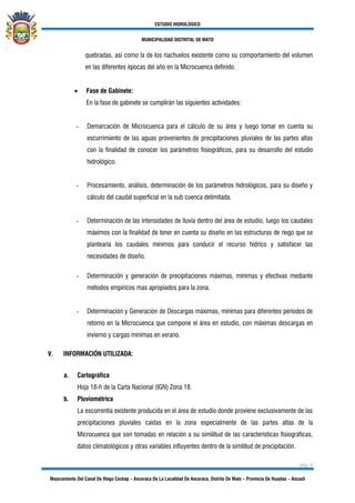 ESTUDIO HIDROLÓGICO
MUNICIPALIDAD DISTRITAL DE MATO
pág. 6
Mejoramiento Del Canal De Riego Cochap – Ancoraca De La Localidad De Ancoraca, Distrito De Mato – Provincia De Huaylas – Ancash
quebradas, así como la de los riachuelos existente como su comportamiento del volumen
en las diferentes épocas del año en la Microcuenca definido.
• Fase de Gabinete:
En la fase de gabinete se cumplirán las siguientes actividades:
- Demarcación de Microcuenca para el cálculo de su área y luego tomar en cuenta su
escurrimiento de las aguas provenientes de precipitaciones pluviales de las partes altas
con la finalidad de conocer los parámetros fisiográficos, para su desarrollo del estudio
hidrológico.
- Procesamiento, análisis, determinación de los parámetros hidrológicos, para su diseño y
cálculo del caudal superficial en la sub cuenca delimitada.
- Determinación de las intensidades de lluvia dentro del área de estudio, luego los caudales
máximos con la finalidad de tener en cuenta su diseño en las estructuras de riego que se
plantearía los caudales mínimos para conducir el recurso hídrico y satisfacer las
necesidades de diseño.
- Determinación y generación de precipitaciones máximas, mínimas y efectivas mediante
métodos empíricos mas apropiados para la zona.
- Determinación y Generación de Descargas máximas, mínimas para diferentes períodos de
retorno en la Microcuenca que compone el área en estudio, con máximas descargas en
invierno y cargas mínimas en verano.
V. INFORMACIÓN UTILIZADA:
a. Cartográfica
Hoja 18-h de la Carta Nacional (IGN) Zona 18.
b. Pluviométrica
La escorrentía existente producida en el área de estudio donde proviene exclusivamente de las
precipitaciones pluviales caídas en la zona especialmente de las partes altas de la
Microcuenca que son tomadas en relación a su similitud de las características fisiográficas,
datos climatológicos y otras variables influyentes dentro de la similitud de precipitación.
 