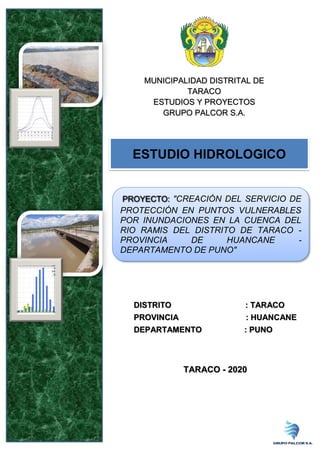 MUNICIPALIDAD DISTRITAL DE
TARACO
ESTUDIOS Y PROYECTOS
GRUPO PALCOR S.A.
DISTRITO : TARACO
PROVINCIA : HUANCANE
DEPARTAMENTO : PUNO
TARACO - 2020
ESTUDIO HIDROLOGICO
PROYECTO: "CREACIÓN DEL SERVICIO DE
PROTECCIÓN EN PUNTOS VULNERABLES
POR INUNDACIONES EN LA CUENCA DEL
RIO RAMIS DEL DISTRITO DE TARACO -
PROVINCIA DE HUANCANE -
DEPARTAMENTO DE PUNO"
 
