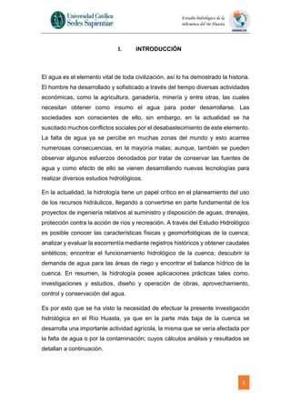 1
Estudio hidrológico de la
subcuenca del río Huasta
I. INTRODUCCIÓN
El agua es el elemento vital de toda civilización, así lo ha demostrado la historia.
El hombre ha desarrollado y sofisticado a través del tiempo diversas actividades
económicas, como la agricultura, ganadería, minería y entre otras, las cuales
necesitan obtener como insumo el agua para poder desarrollarse. Las
sociedades son conscientes de ello, sin embargo, en la actualidad se ha
suscitado muchos conflictos sociales por el desabastecimiento de este elemento.
La falta de agua ya se percibe en muchas zonas del mundo y esto acarrea
numerosas consecuencias, en la mayoría malas; aunque, también se pueden
observar algunos esfuerzos denodados por tratar de conservar las fuentes de
agua y como efecto de ello se vienen desarrollando nuevas tecnologías para
realizar diversos estudios hidrológicos.
En la actualidad, la hidrología tiene un papel crítico en el planeamiento del uso
de los recursos hidráulicos, llegando a convertirse en parte fundamental de los
proyectos de ingeniería relativos al suministro y disposición de aguas, drenajes,
protección contra la acción de ríos y recreación. A través del Estudio Hidrológico
es posible conocer las características físicas y geomorfológicas de la cuenca;
analizar y evaluar la escorrentía mediante registros históricos y obtener caudales
sintéticos; encontrar el funcionamiento hidrológico de la cuenca; descubrir la
demanda de agua para las áreas de riego y encontrar el balance hídrico de la
cuenca. En resumen, la hidrología posee aplicaciones prácticas tales como,
investigaciones y estudios, diseño y operación de obras, aprovechamiento,
control y conservación del agua.
Es por esto que se ha visto la necesidad de efectuar la presente investigación
hidrológica en el Río Huasta, ya que en la parte más baja de la cuenca se
desarrolla una importante actividad agrícola, la misma que se vería afectada por
la falta de agua o por la contaminación; cuyos cálculos análisis y resultados se
detallan a continuación.
 