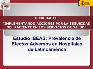 Estudio IBEAS: Prevalencia de
Efectos Adversos en Hospitales
de Latinoamérica
CURSO - TALLER:
“IMPLEMENTANDO ACCIONES POR LA SEGURIDAD
DEL PACIENTE EN LOS SERVICIOS DE SALUD”
CURSO - TALLER:
“IMPLEMENTANDO ACCIONES POR LA SEGURIDAD
DEL PACIENTE EN LOS SERVICIOS DE SALUD”
 