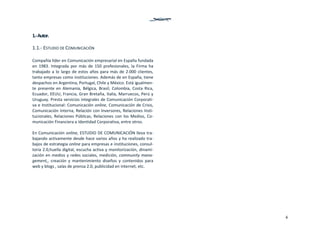 4
1.‐ Autor. 
1.1.‐ ESTUDIO DE COMUNICACIÓN 
 
Compañía líder en Comunicación empresarial en España fundada 
en  1983.  Integrada  por  más  de  150  profesionales,  la  Firma  ha 
trabajado a lo largo de estos años para más de 2.000 clientes, 
tanto empresas como instituciones. Además de en España, tiene 
despachos en Argentina, Portugal, Chile y México. Está igualmen‐
te  presente  en  Alemania,  Bélgica,  Brasil,  Colombia,  Costa  Rica, 
Ecuador, EEUU, Francia, Gran Bretaña, Italia, Marruecos, Perú y 
Uruguay. Presta servicios integrales de Comunicación Corporati‐
va e Institucional: Comunicación online, Comunicación de Crisis, 
Comunicación Interna, Relación con Inversores, Relaciones Insti‐
tucionales, Relaciones Públicas, Relaciones con los Medios, Co‐
municación Financiera e Identidad Corporativa, entre otros. 
 
En Comunicación online, ESTUDIO DE COMUNICACIÓN lleva tra‐
bajando activamente desde hace varios años y ha realizado tra‐
bajos de estrategia online para empresas e instituciones, consul‐
toría 2.0,huella digital, escucha activa y monitorización, dinami‐
zación en medios y redes sociales, medición, community mana‐
gement,,  creación  y  mantenimiento  diseños  y  contenidos  para 
web y blogs , salas de prensa 2.0, publicidad en internet, etc. 
 
 
 
 
 
 
 
 
   
 