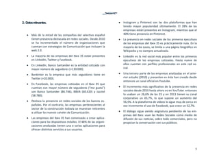 5
2.‐ Datos relevantes. 
 Más de la mitad de las compañías del selectivo español 
tienen presencia destacada en redes sociales. Desde 2010 
se  ha  incrementado  el  número  de  organizaciones  que 
cuentan con estrategias de Comunicación que incluyen la 
web 2.0. 
 La mayoría de las empresas del Ibex 35 están presentes 
en LinkedIn, Twitter y Facebook.  
 En LinkedIn, Banco Santander es la entidad cotizada con 
mayor número de seguidores (+130.000).  
 Bankinter  es  la  empresa  que  más  seguidores  tiene  en 
Twitter (+20.000).  
 En  Facebook,  las  empresas  cotizadas  en  el  Ibex  35  que 
cuentan con mayor número de seguidores (“me gusta”) 
son  Banco  Santander  (86.746),  BBVA  (60.420)  y  Jazztel 
(58.780). 
 Destaca la presencia en redes sociales de los bancos es‐
pañoles. Por el contrario, las empresas pertenecientes al 
sector de la construcción todavía se muestran reticentes 
a utilizar los nuevos canales de Comunicación.  
 Las empresas del Ibex 35 han comenzado a crear aplica‐
ciones para los dispositivos móviles. El 48% de las organi‐
zaciones analizadas tienen una o varias aplicaciones para 
ofrecer distintos servicios a sus usuarios. 
 Instagram  y  Pinterest  son  las  dos  plataformas  que  han 
tenido  mayor  popularidad  últimamente.  El  28%  de  las 
empresas están presentes en Instagram, mientras que el 
40% tiene presencia en Pinterest. 
 La presencia en redes sociales de los primeros ejecutivos 
de las empresas del Ibex 35 es prácticamente nula. En la 
mayoría de los casos, se limita a una página biográfica en 
Wikipedia y no siempre actualizada. 
 LinkedIn es la red social más popular entre los primeros 
ejecutivos  de  las  empresas  cotizadas.  Hasta  nueve  de 
ellos  cuentan  con  perfiles  profesionales  en  esta  red  so‐
cial. 
 Una tercera parte de las empresas analizadas en el ante‐
rior estudio (2010) y presentes en éste han creado desde 
entonces un canal oficial en Youtube. 
 El incremento más significativo de la presencia en redes 
sociales desde 2010 hasta ahora es en YouTube: entonces 
lo usaban un 26,6% de las 35 y en 2013 tienen su canal 
corporativo  un  65,7%,  lo  que  supone  un  aumento  del 
56,5%. A la plataforma de vídeos le sigue muy de cerca en 
ese incremento el uso de Facebook, que crece un 52,7%. 
 El diálogo sigue siendo asignatura pendiente de las em‐
presas del Ibex: usan las Redes Sociales como medio de 
difusión de sus noticias, sobre todo comerciales, pero no 
propician la conversación con sus públicos. 
   
 