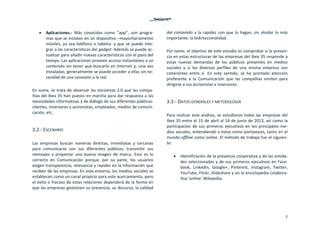 7
 Aplicaciones.‐  Más  conocidas  como  “app”,  son  progra‐
mas que se instalan en un dispositivo –mayoritariamente 
móviles, ya sea teléfono o tableta‐ y que se puede inte‐
grar a las características del gadget. Además se puede ac‐
tualizar para añadir nuevas características con el paso del 
tiempo. Las aplicaciones proveen acceso instantáneo a un 
contenido sin tener que buscarlo en Internet y, una vez 
instaladas, generalmente se puede acceder a ellas sin ne‐
cesidad de una conexión a la red. 
 
En suma, se trata de observar las iniciativas 2.0 que las compa‐
ñías del Ibex 35 han puesto en marcha para dar respuesta a las 
necesidades informativas y de diálogo de sus diferentes públicos: 
clientes, inversores y accionistas, empleados, medios de comuni‐
cación, etc.  
 
3.2.‐ ESCENARIO 
 
Las  empresas  buscan  maneras  directas,  inmediatas  y  cercanas 
para  comunicarse  con  sus  diferentes  públicos,  transmitir  sus 
mensajes  y  proyectar  una  buena  imagen  de  marca.  Esto  es  lo 
correcto  en  Comunicación  porque,  por  su  parte,  los  usuarios 
exigen transparencia, relevancia y rapidez en la información que 
reciben de las empresas. En este entorno, los medios sociales se 
establecen como un canal propicio para este acercamiento, pero 
el éxito o fracaso de estas relaciones dependerá de la forma en 
que las empresas gestionen su presencia, su discurso, la calidad 
del contenido y la rapidez con que lo hagan, sin olvidar lo más 
importante: la bidireccionalidad. 
 
Por tanto, el objetivo de este estudio es comprobar si la presen‐
cia en estas estructuras de las empresas del Ibex 35 responde a 
estas  nuevas  demandas  de  los  públicos  presentes  en  medios 
sociales  y  si  los  diversos  perfiles  de  una  misma  empresa  son 
coherentes  entre  sí.  En  este  sentido,  se  ha  prestado  atención 
preferente  a  la  Comunicación  que  las  compañías  emiten  para 
dirigirse a sus accionistas e inversores.  
 
3.3.‐ DATOS GENERALES Y METODOLOGÍA 
 
Para realizar este análisis, se estudiaron todas las empresas del 
Ibex 35 entre el 15 de abril al 14 de junio de 2013, así como la 
participación de sus primeros ejecutivos en los principales me‐
dios sociales, entendiendo a éstos como portavoces, tanto en el 
mundo offline como online. El método de trabajo fue el siguien‐
te: 
 
 Identificación de la presencia corporativa y de las entida‐
des seleccionadas y de sus primeros ejecutivos en Face‐
book,  LinkedIn,  Google+,  Pinterest,  Instagram,  Twitter, 
YouTube, Flickr, Slideshare y en la enciclopedia colabora‐
tiva ‘online’ Wikipedia. 
 
 