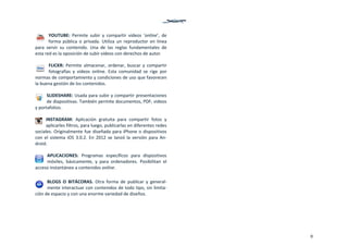 9
YOUTUBE:  Permite  subir  y  compartir  videos  ‘online’,  de 
forma  pública  o  privada.  Utiliza  un  reproductor  en  línea 
para  servir  su  contenido.  Una  de  las  reglas  fundamentales  de 
esta red es la oposición de subir videos con derechos de autor.  
FLICKR:  Permite  almacenar,  ordenar,  buscar  y  compartir 
fotografías  y  videos  online.  Esta  comunidad  se  rige  por 
normas de comportamiento y condiciones de uso que favorecen 
la buena gestión de los contenidos. 
SLIDESHARE: Usada para subir y compartir presentaciones 
de diapositivas. También permite documentos, PDF, videos 
y portafolios.  
INSTAGRAM:  Aplicación  gratuita  para  compartir  fotos  y 
aplicarles filtros, para luego, publicarlas en diferentes redes 
sociales. Originalmente fue diseñada para iPhone o dispositivos 
con  el  sistema  iOS  3.0.2.  En  2012  se  lanzó  la versión  para  An‐
droid.  
APLICACIONES:  Programas  específicos  para  dispositivos 
móviles,  básicamente,  y  para  ordenadores.  Posibilitan  el 
acceso instantáneo a contenidos online. 
 
BLOGS  O  BITÁCORAS.  Otra  forma  de  publicar  y  general‐
mente interactuar con contenidos de todo tipo, sin limita‐
ción de espacio y con una enorme variedad de diseños.
   
 