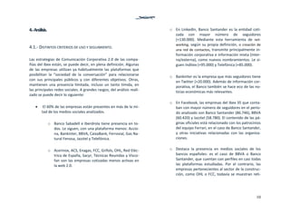 10
4.‐ Análisis. 
 
4.1.‐ DISTINTOS CRITERIOS DE USO Y SEGUIMIENTO. 
 
Las estrategias de Comunicación Corporativa 2.0 de las compa‐
ñías del Ibex están, se puede decir, en plena definición. Algunas 
de  las  empresas  utilizan  ya  habitualmente  las  plataformas  que 
posibilitan  la  “sociedad  de  la  conversación”  para  relacionarse 
con  sus  principales  públicos  y  con  diferentes  objetivos.  Otras, 
mantienen  una  presencia  limitada,  incluso  un  tanto  tímida,  en 
las principales redes sociales. A grandes rasgos, del análisis reali‐
zado se puede decir lo siguiente: 
 
  El 60% de las empresas están presentes en más de la mi‐
tad de los medios sociales analizados.  
 
o Banco Sabadell e Iberdrola tiene presencia en to‐
dos. Le siguen, con una plataforma menos: Accio‐
na, Bankinter, BBVA, CaixaBank, Ferrovial, Gas Na‐
tural Fenosa, Jazztel y Telefónica. 
 
o Acerinox, ACS, Enagas, FCC, Grifols, OHL, Red Eléc‐
trica de España, Sacyr, Técnicas Reunidas y Visco‐
fan son las empresas cotizadas menos activas en 
la web 2.0. 
 
o En LinkedIn, Banco Santander es la entidad coti‐
zada  con  mayor  número  de  seguidores 
(+130.000).  Mediante  esta  herramienta  de  net‐
working, según su propia definición, o creación  de 
una red de contactos, transmite principalmente in‐
formación corporativa e información mixta (inter‐
na/externa), como nuevos nombramientos. Le si‐
guen Inditex (+95.000) y Telefónica (+85.000). 
 
o Bankinter es la empresa que más seguidores tiene 
en Twitter (+20.000). Además de información cor‐
porativa, el Banco también se hace eco de las no‐
ticias económicas más relevantes.  
 
o En Facebook, las empresas del Ibex 35 que conta‐
ban con mayor número de seguidores en el perio‐
do analizado son Banco Santander (86.746), BBVA 
(60.420) y Jazztel (58.780). El contenido de las pá‐
ginas oficiales está relacionado con los patrocinios 
del equipo Ferrari, en el caso de Banco Santander, 
y  otras  iniciativas  relacionadas  con  las  organiza‐
ciones. 
 
o Destaca  la  presencia  en  medios  sociales  de  los 
bancos  españoles:  es  el  caso  de  BBVA  o  Banco 
Santander, que cuentan con perfiles en casi todas 
las  plataformas  estudiadas.  Por  el  contrario,  las 
empresas pertenecientes al sector de la construc‐
ción, como OHL o FCC, todavía se muestran reti‐
 