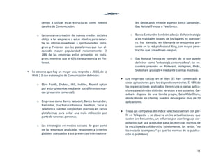 11
centes  a  utilizar  estas  estructuras  como  nuevos 
canales de Comunicación.  
 
o La constante creación de nuevos medios sociales 
obliga a las empresas a estar atentas para detec‐
tar las últimas novedades y oportunidades. Insta‐
gram y Pinterest son las plataformas que han al‐
canzado  mayor  popularidad  recientemente.  El 
28%  de  las  empresas  están  presentes  en  Insta‐
gram, mientras que el 40% tiene presencia en Pin‐
terest.  
 
 Se observa que hay un mayor uso, respecto a 2010, de la 
Web 2.0 con estrategias de Comunicación definidas: 
 
o Ebro  Foods,  Endesa,  IAG,  Inditex,  Repsol  optan 
por estar presentes mediante sus diferentes mar‐
cas (presencia comercial).  
 
o Empresas como Banco Sabadell, Banco Santander, 
Bankinter, Gas Natural Fenosa, Iberdrola, Sacyr o 
Telefónica cuentan con perfiles inactivos en varias 
plataformas  para  evitar  una  mala  utilización  por 
parte de terceras personas. 
 
o Las estrategias en medios sociales de gran parte 
de las empresas analizadas responden a criterios 
globales adecuados a sus presencias internaciona‐
les, destacando en este aspecto Banco Santander, 
Gas Natural Fenosa o Telefónica. 
 
o Banco Santander también adecúa dicha estrategia 
a las realidades locales de los lugares en que ope‐
ra.  Por  ejemplo,  en  Alemania  se  encuentra  pre‐
sente en la red profesional Xing, con mayor pene‐
tración que LinkedIn en ese país. 
 
o Gas Natural Fenosa es ejemplo de lo que puede 
definirse como “estrategia conservadora”: se en‐
cuentra  presente  en  Pinterest,  Instagram,  Flickr, 
Slideshare y Google+ mediante cuentas inactivas. 
 
 Las  empresas  cotizas  en  el  Ibex  35  han  comenzado  a 
crear aplicaciones para los dispositivos móviles. El 48% de 
las organizaciones analizadas tienen una o varias aplica‐
ciones para ofrecer distintos servicios a sus usuarios. Cai‐
xabank  dispone  de  una  tienda  propia,  CaixaMóvilStore, 
desde donde los clientes pueden descargarse más de 70 
aplicaciones. 
 
 Todas las compañías del índice selectivo cuentan con per‐
fil en Wikipedia y se observa en las actualizaciones, que 
suelen ser frecuentes, un esfuerzo por usar lenguaje cor‐
porativo que sea aceptable para las estrictas normas de 
la enciclopedia colaborativa (obviamente, los textos “no 
los redacta la empresa” ya que las normas de la publica‐
ción lo prohíben).  
 