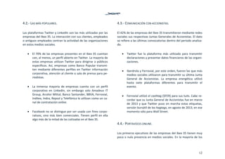 12
4.2.‐ LAS MÁS POPULARES. 
 
Las plataformas Twitter y LinkedIn son las más utilizadas por las 
empresas del Ibex 35. La interacción con sus clientes, empleados 
o antiguos empleados centran la actividad de las organizaciones 
en estos medios sociales.  
 
 El 70% de las empresas presentes en el Ibex 35 cuentan 
con, al menos, un perfil abierto en Twitter. La mayoría de 
estas empresas utilizan Twitter para dirigirse a públicos 
específicos. Así, empresas como Banco Popular transmi‐
ten mediante diferentes perfiles en Twitter información 
corporativa, atención al cliente o sala de prensa para pe‐
riodistas.  
 
 La  inmensa  mayoría  de  empresas  cuenta  con  un  perfil 
corporativo  en  LinkedIn,  sin  embargo  solo  Amadeus  IT 
Group, Arcelor Mittal, Banco Santander, BBVA, Ferrovial, 
Inditex, Indra, Repsol y Telefónica lo utilizan como un ca‐
nal de contratación online. 
 
 Facebook no se distingue por ser usada con fines corpo‐
rativos, sino más bien comerciales. Tienen perfil en ella 
algo más de la mitad de las cotizadas en el Ibex 35. 
 
 
4.3.‐ COMUNICACIÓN CON ACCIONISTAS. 
 
El 42% de las empresas del Ibex 35 transmitieron mediante redes 
sociales sus respectivas Juntas Generales de Accionistas. El dato 
se refiere a las últimas convocatorias dentro del periodo analiza‐
do. 
 
 Twitter  fue  la  plataforma  más  utilizada  para  transmitir 
declaraciones y presentar datos financieros de las organi‐
zaciones.  
 
 Iberdrola y Ferrovial, por este orden, fueron las que más 
medios sociales utilizaron para transmitir su última Junta 
General  de  Accionistas.  La  empresa  energética  utilizó 
hasta  siete  plataformas  diferentes  para  transmitir  el 
evento. 
 
 Ferrovial utilizó el cashtag ($FER) para sus tuits. Cabe re‐
cordar que su Junta General de Accionistas fue en marzo 
de 2013 y que Twitter puso en marcha estas etiquetas, 
versión bursátil de los hagtags, en agosto de 2013, en ese 
momento sólo para Wall Street. 
 
4.4.‐ PORTAVOCES ONLINE. 
 
Los primeros ejecutivos de las empresas del Ibex 35 tienen muy 
poca o nula presencia en medios sociales. En la mayoría de los 
 
