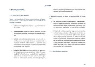 16
5.‐ Resumen por compañías. 
 
5.1.‐ LAS FICHAS DE CADA EMPRESA. 
 
Siguen a continuación las 35 fichas resumen de lo que se ha ana‐
lizado  respecto  a  cada  compañía  del  Ibex.  El  contenido  de  las 
fichas es el siguiente: 
 
 Gráfico con el ‘logo’ de la empresa y su presencia en re‐
des sociales. 
 
 Particularidades: se indican aspectos relevantes en redes 
sociales de las empresas cotizadas no incluidos en el grá‐
fico.  
 
 Relación con accionistas e inversores: comunicación es‐
pecífica  que  la  organización  tiene  con  sus  accionistas  e 
inversores  mediante  redes  sociales.  La  referencia  para 
analizar esta comunicación es la última Junta General de 
Accionistas de cada empresa.  
 
 Evolución 2010‐2013: cambios producidos en la presen‐
cia online de las empresas cotizadas en el Ibex 35 respec‐
to a 2010, fecha del anterior estudio. En este apartado no 
se consideran ‘cambio’, ‘evolución’ o ‘involución’ la pre‐
sencia  las  nuevas  redes  sociales  analizadas  (Instagram, 
Pinterest, Google+ y SlideShare) o la integración de apli‐
caciones para dispositivos móviles.  
 
A la hora de comparar los datos, es necesario tener en cuenta 
que: 
 
 Las empresas cotizadas tienen presencia internacional y, 
como tal, suelen tener perfiles en las redes sociales de los 
países en los que operan. Sin embargo, el presente estu‐
dio se centra en su actividad  en redes sociales en España.  
 
 El objeto de estudio es analizar la presencia corporativa 
de las empresas cotizadas, incluyendo la relación con sus 
accionistas e inversores mediante redes sociales. Muchas 
de  las  empresas  están  presentes  en  redes  sociales  me‐
diante sus fundaciones, programas de patrocinio o distin‐
tas iniciativas con objetivos comerciales o de reputación. 
Si éste es el caso, se incluye la información en particulari‐
dades, pero en el gráfico solo se hace referencia al ámbi‐
to corporativo de la organización. 
 
5.2.‐ LAS COMPAÑÍAS UNA A UNA. 
 
   
 