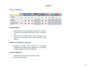 35
5.2.19.‐ FERROVIAL. 
 
 
Particularidades: 
 
• Iñigo Meirás, consejero delegado, participa en el canal de 
YouTube de la Compañía informando sobre sus resulta‐
dos.  
• Presencia en más redes sociales, como Foursquare, utili‐
zada  para  la  comunicación  de  eventos  financieros  y  de 
negocio. 
 
Relación con accionistas e inversores: 
 
• Durante  la  última  Junta  General  de  Accionistas 
(22/03/2013) se utilizó Twitter (apoyado en un cashtag), 
LinkedIn, Google+, YouTube y Slideshare.  
 
Evolución 2010‐2013: 
 
• Creación de nuevas cuentas en Twitter y Flickr. 
• Nuevo blog corporativo.  
 
 
 
   
 