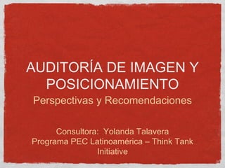 AUDITORÍA DE IMAGEN Y
POSICIONAMIENTO
Perspectivas y Recomendaciones
Consultora: Yolanda Talavera
Programa PEC Latinoamérica – Think Tank
Initiative
 