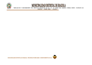 |
“AMPLIACION Y MEJORAMIENTO DEL SERVICIO EDUCATIVO DE LA I.E. N° 64842 DEL CASERÍO PUEBLO NUEVO -DISTRITO DE
IRAZOLA – PADRE ABAD - UCAYALI”.
MUNICIPALIDAD DISTRITAL DE IRAZOLA- PROVINCIA PADRE ABAD- DEPARTAMENTO DE UCAYALI
 