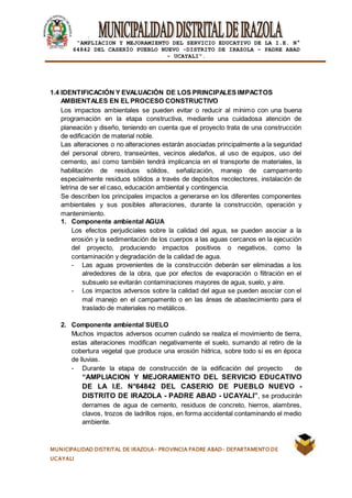 |
“AMPLIACION Y MEJORAMIENTO DEL SERVICIO EDUCATIVO DE LA I.E. N°
64842 DEL CASERÍO PUEBLO NUEVO -DISTRITO DE IRAZOLA – PADRE ABAD
- UCAYALI”.
MUNICIPALIDAD DISTRITAL DE IRAZOLA- PROVINCIA PADRE ABAD- DEPARTAMENTO DE
UCAYALI
1.4 IDENTIFICACIÓN Y EVALUACIÓN DE LOS PRINCIPALES IMPACTOS
AMBIENTALES EN EL PROCESO CONSTRUCTIVO
Los impactos ambientales se pueden evitar o reducir al mínimo con una buena
programación en la etapa constructiva, mediante una cuidadosa atención de
planeación y diseño, teniendo en cuenta que el proyecto trata de una construcción
de edificación de material noble.
Las alteraciones o no alteraciones estarán asociadas principalmente a la seguridad
del personal obrero, transeúntes, vecinos aledaños, al uso de equipos, uso del
cemento, así como también tendrá implicancia en el transporte de materiales, la
habilitación de residuos sólidos, señalización, manejo de campamento
especialmente residuos sólidos a través de depósitos recolectores, instalación de
letrina de ser el caso, educación ambiental y contingencia.
Se describen los principales impactos a generarse en los diferentes componentes
ambientales y sus posibles alteraciones, durante la construcción, operación y
mantenimiento.
1. Componente ambiental AGUA
Los efectos perjudiciales sobre la calidad del agua, se pueden asociar a la
erosión y la sedimentación de los cuerpos a las aguas cercanos en la ejecución
del proyecto, produciendo impactos positivos o negativos, como la
contaminación y degradación de la calidad de agua.
- Las aguas provenientes de la construcción deberán ser eliminadas a los
alrededores de la obra, que por efectos de evaporación o filtración en el
subsuelo se evitarán contaminaciones mayores de agua, suelo, y aire.
- Los impactos adversos sobre la calidad del agua se pueden asociar con el
mal manejo en el campamento o en las áreas de abastecimiento para el
traslado de materiales no metálicos.
2. Componente ambiental SUELO
Muchos impactos adversos ocurren cuándo se realiza el movimiento de tierra,
estas alteraciones modifican negativamente el suelo, sumando al retiro de la
cobertura vegetal que produce una erosión hídrica, sobre todo si es en época
de lluvias.
- Durante la etapa de construcción de la edificación del proyecto de
“AMPLIACION Y MEJORAMIENTO DEL SERVICIO EDUCATIVO
DE LA I.E. N°64842 DEL CASERIO DE PUEBLO NUEVO -
DISTRITO DE IRAZOLA - PADRE ABAD - UCAYALI”, se producirán
derrames de agua de cemento, residuos de concreto, hierros, alambres,
clavos, trozos de ladrillos rojos, en forma accidental contaminando el medio
ambiente.
 