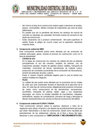 |
“AMPLIACION Y MEJORAMIENTO DEL SERVICIO EDUCATIVO DE LA I.E. N°
64842 DEL CASERÍO PUEBLO NUEVO -DISTRITO DE IRAZOLA – PADRE ABAD
- UCAYALI”.
MUNICIPALIDAD DISTRITAL DE IRAZOLA- PROVINCIA PADRE ABAD- DEPARTAMENTO DE
UCAYALI
- Así mismo el área de la construcción estará sujeta a derrames de aceites,
grasas, combustibles, debido a empleo de maquinarías que usan de estos
aditamentos.
- Es posible que por la pendiente del terreno los residuos de mezcla de
concreto se expandan por gravedad, formando costras de cemento en las
áreas de construcción.
- Estas situaciones van a producir contaminación del suelo superficial. Si
existen lluvias el peligro es mucho mayor por la expansión, afectando
mayores áreas.
3. Componente ambiental AIRE
Este componente ambiental podría verse afectado por las emisiones de
material particulado, gases, durante el proceso de construcción como en la
fase de operatividad:
- Calidad de aire
En la etapa de construcción los cambios de calidad del aire se deberán
principalmente al uso del cemento, empleos de pinturas, uso de
maquinarias pesadas, empleo de agentes tóxicos volátiles, transporte de
materiales, movimiento de tierras, demoliciones de material rustico,
producción de monóxidos provenientes de la combustión de hidrocarburos,
emisión de partículas de polvo y plomo.
Estas si causan impacto ambiental negativo para lo cual se tendrá que
realizar medidas de mitigación.
- Ruido
La calidad del aire podría verse afectado por el incremento de los niveles
de ruido que será ocasionado durante el desarrollo de la ejecución de la
obra. En este tipo de construcciones obligatoriamente producen emisiones
de ruidos como consecuencia de las demoliciones, excavaciones,
encofrados, transporte de piedras, tablas, vigas y sus respectivas
descargas, así mismo el empleo ineludible de mezcladoras, volquetes,
perforadoras, equipos de compactación, procesos de carga y descarga va
afectar necesariamente a los vecinos en fase de construcción del edificio.
4. Componente ambiental FLORAY FAUNA
Toda construcción siempre realiza la apertura, desbroce y retiro de la
vegetación para utilizar el terreno y las labores de acondicionamiento del suelo,
que están relacionados a la fase de construcción, dando como resultado las
perturbaciones de las poblaciones internas de la flora y fauna del lugar,
afectando a este componente al “AMPLIACION Y MEJORAMIENTO DEL
 