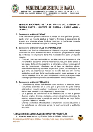 |
“AMPLIACION Y MEJORAMIENTO DEL SERVICIO EDUCATIVO DE LA I.E. N°
64842 DEL CASERÍO PUEBLO NUEVO -DISTRITO DE IRAZOLA – PADRE ABAD
- UCAYALI”.
MUNICIPALIDAD DISTRITAL DE IRAZOLA- PROVINCIA PADRE ABAD- DEPARTAMENTO DE
UCAYALI
SERVICIO EDUCATIVO DE LA I.E. N°64842 DEL CASERIO DE
PUEBLO NUEVO - DISTRITO DE IRAZOLA - PADRE ABAD -
UCAYALI”
5. Componente ambiental PAISAJE
Toda construcción produce alteración al paisaje por más pequeña que sea,
puede tener un impacto positivo o negativo, favorable o desfavorable de
acuerdo a su ubicación y lugar donde se construya, ya que la zona presenta
edificaciones de material rustico y de mucha antigüedad.
6. Componente ambiental SALUD Y ENFERMEDADES
La construcción de obras civiles como de infraestructura genera un incremento
poblacional de mano de obra calificada o no calificada que permiten un riesgo
de accidentes con el personal de la obra, manifestándose como un impacto
negativo.
- Como en cualquier construcción no se debe descartar la presencia y la
posibilidad de accidentes entre la masa laboral, productos de las caídas a
las zanjas, de los niveles superiores al primer piso, golpes, heridas, por el
uso de herramientas, infecciones por el óxido de alambres, clavos,
enfermedades bronco pulmonares en personas que no son de la región, de
igual forma las personas que transitan por el sector de la obra o los vecinos
residentes en el área de la construcción pueden verse afectados en su
salud o integridad física, así como también la no existencia de agua potable
y desagüe permiten la presencia de enfermedades infecto contagiosas.
7. Componente ambiental POBLACIÓN
- La demanda de trabajo tiene también como resultado la alteración de las
costumbres existentes en la zona por la presencia de gente foránea
originando un impacto negativo y modificando el incremento poblacional, la
demanda de servicios como: alojamiento y alimentación.
- En el periodo de construcción de la infraestructura se van a generar
diversos empleos directos e indirectos, así como la participación directa de
obreros, generará mayor presencia de personal foráneo, así como de los
ingenieros, operarios, oficiales.
- Una vez construida la infraestructura se ampliará los servicios educativos a
los estudiantes de diferentes zonas, la cual aumentará la población
estudiantil.
1.5 EVALUACIONES AMBIENTALES DE IMPACTOS PRINCIPALES
 Impactos severos más significativos de las actividades de la obra civil:
 