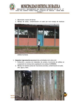 |
“AMPLIACION Y MEJORAMIENTO DEL SERVICIO EDUCATIVO DE LA I.E. N°
64842 DEL CASERÍO PUEBLO NUEVO -DISTRITO DE IRAZOLA – PADRE ABAD
- UCAYALI”.
MUNICIPALIDAD DISTRITAL DE IRAZOLA- PROVINCIA PADRE ABAD- DEPARTAMENTO DE
UCAYALI
1. Movimiento masivo de tierras
2. Manejo de obras, contaminación al suelo por mal manejo de residuos
sólidos humanos
 Impactos Ligeramente severos de las actividades de la obra civil:
1. Extracción y acarreo de materiales de cantera, incremento de sólidos en
suspensión en el área de la explotación de cantera CURIMANA.
2. Manejo de residuos (área de mezcla de concreto), contaminación al suelo,
aire, agua, y flora.
 