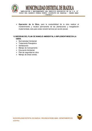 |
“AMPLIACION Y MEJORAMIENTO DEL SERVICIO EDUCATIVO DE LA I.E. N°
64842 DEL CASERÍO PUEBLO NUEVO -DISTRITO DE IRAZOLA – PADRE ABAD
- UCAYALI”.
MUNICIPALIDAD DISTRITAL DE IRAZOLA- PROVINCIA PADRE ABAD- DEPARTAMENTO DE
UCAYALI
 Operación de la Obra, para la sostenibilidad de la obra realizar el
mantenimiento y recalce permanente de las plantaciones y revegetación
implementada, esto para evitar erosión laminar por acción pluvial.
1.6 MEDIDAS DEL PLAN DE MANEJO AMBIENTAL A IMPLEMENTARSE EN LA
OBRA
 Normatividad Ambiental
 Tratamiento Paisajístico
 Señalización
 Manejo de Campamento
 Educación Ambiental
 Plan de seguridad en obra
 Manejo de áreas verdes.
 