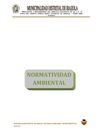 |
“AMPLIACION Y MEJORAMIENTO DEL SERVICIO EDUCATIVO DE LA I.E. N°
64842 DEL CASERÍO PUEBLO NUEVO -DISTRITO DE IRAZOLA – PADRE ABAD
- UCAYALI”.
MUNICIPALIDAD DISTRITAL DE IRAZOLA- PROVINCIA PADRE ABAD- DEPARTAMENTO DE
UCAYALI
NORMATIVIDAD
AMBIENTAL
 