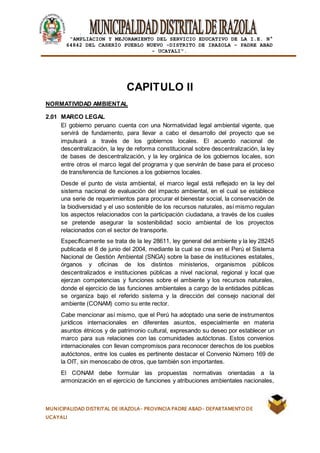 |
“AMPLIACION Y MEJORAMIENTO DEL SERVICIO EDUCATIVO DE LA I.E. N°
64842 DEL CASERÍO PUEBLO NUEVO -DISTRITO DE IRAZOLA – PADRE ABAD
- UCAYALI”.
MUNICIPALIDAD DISTRITAL DE IRAZOLA- PROVINCIA PADRE ABAD- DEPARTAMENTO DE
UCAYALI
CAPITULO II
NORMATIVIDAD AMBIENTAL
2.01 MARCO LEGAL
El gobierno peruano cuenta con una Normatividad legal ambiental vigente, que
servirá de fundamento, para llevar a cabo el desarrollo del proyecto que se
impulsará a través de los gobiernos locales. El acuerdo nacional de
descentralización, la ley de reforma constitucional sobre descentralización, la ley
de bases de descentralización, y la ley orgánica de los gobiernos locales, son
entre otros el marco legal del programa y que servirán de base para el proceso
de transferencia de funciones a los gobiernos locales.
Desde el punto de vista ambiental, el marco legal está reflejado en la ley del
sistema nacional de evaluación del impacto ambiental, en el cual se establece
una serie de requerimientos para procurar el bienestar social, la conservación de
la biodiversidad y el uso sostenible de los recursos naturales, así mismo regulan
los aspectos relacionados con la participación ciudadana, a través de los cuales
se pretende asegurar la sostenibilidad socio ambiental de los proyectos
relacionados con el sector de transporte.
Específicamente se trata de la ley 28611, ley general del ambiente y la ley 28245
publicada el 8 de junio del 2004, mediante la cual se crea en el Perú el Sistema
Nacional de Gestión Ambiental (SNGA) sobre la base de instituciones estatales,
órganos y oficinas de los distintos ministerios, organismos públicos
descentralizados e instituciones públicas a nivel nacional, regional y local que
ejerzan competencias y funciones sobre el ambiente y los recursos naturales,
donde el ejercicio de las funciones ambientales a cargo de la entidades públicas
se organiza bajo el referido sistema y la dirección del consejo nacional del
ambiente (CONAM) como su ente rector.
Cabe mencionar así mismo, que el Perú ha adoptado una serie de instrumentos
jurídicos internacionales en diferentes asuntos, especialmente en materia
asuntos étnicos y de patrimonio cultural, expresando su deseo por establecer un
marco para sus relaciones con las comunidades autóctonas. Estos convenios
internacionales con llevan compromisos para reconocer derechos de los pueblos
autóctonos, entre los cuales es pertinente destacar el Convenio Número 169 de
la OIT, sin menoscabo de otros, que también son importantes.
El CONAM debe formular las propuestas normativas orientadas a la
armonización en el ejercicio de funciones y atribuciones ambientales nacionales,
 