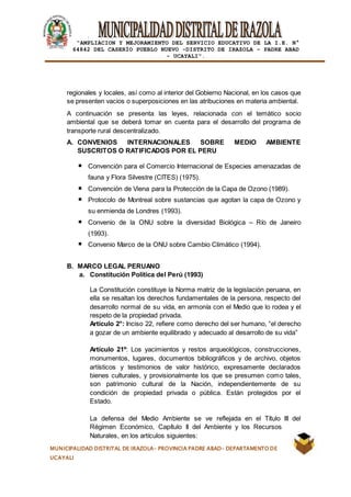 |
“AMPLIACION Y MEJORAMIENTO DEL SERVICIO EDUCATIVO DE LA I.E. N°
64842 DEL CASERÍO PUEBLO NUEVO -DISTRITO DE IRAZOLA – PADRE ABAD
- UCAYALI”.
MUNICIPALIDAD DISTRITAL DE IRAZOLA- PROVINCIA PADRE ABAD- DEPARTAMENTO DE
UCAYALI
regionales y locales, así como al interior del Gobierno Nacional, en los casos que
se presenten vacios o superposiciones en las atribuciones en materia ambiental.
A continuación se presenta las leyes, relacionada con el temático socio
ambiental que se deberá tomar en cuenta para el desarrollo del programa de
transporte rural descentralizado.
A. CONVENIOS INTERNACIONALES SOBRE MEDIO AMBIENTE
SUSCRITOS O RATIFICADOS POR EL PERU
Convención para el Comercio Internacional de Especies amenazadas de
fauna y Flora Silvestre (CITES) (1975).
Convención de Viena para la Protección de la Capa de Ozono (1989).
Protocolo de Montreal sobre sustancias que agotan la capa de Ozono y
su enmienda de Londres (1993).
Convenio de la ONU sobre la diversidad Biológica – Río de Janeiro
(1993).
Convenio Marco de la ONU sobre Cambio Climático (1994).
B. MARCO LEGAL PERUANO
a. Constitución Política del Perú (1993)
La Constitución constituye la Norma matriz de la legislación peruana, en
ella se resaltan los derechos fundamentales de la persona, respecto del
desarrollo normal de su vida, en armonía con el Medio que lo rodea y el
respeto de la propiedad privada.
Artículo 2°: Inciso 22, refiere como derecho del ser humano, “el derecho
a gozar de un ambiente equilibrado y adecuado al desarrollo de su vida”
Artículo 21º: Los yacimientos y restos arqueológicos, construcciones,
monumentos, lugares, documentos bibliográficos y de archivo, objetos
artísticos y testimonios de valor histórico, expresamente declarados
bienes culturales, y provisionalmente los que se presumen como tales,
son patrimonio cultural de la Nación, independientemente de su
condición de propiedad privada o pública. Están protegidos por el
Estado.
La defensa del Medio Ambiente se ve reflejada en el Título III del
Régimen Económico, Capítulo II del Ambiente y los Recursos
Naturales, en los artículos siguientes:
 