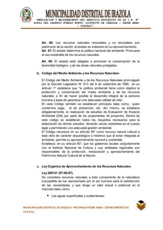 |
“AMPLIACION Y MEJORAMIENTO DEL SERVICIO EDUCATIVO DE LA I.E. N°
64842 DEL CASERÍO PUEBLO NUEVO -DISTRITO DE IRAZOLA – PADRE ABAD
- UCAYALI”.
MUNICIPALIDAD DISTRITAL DE IRAZOLA- PROVINCIA PADRE ABAD- DEPARTAMENTO DE
UCAYALI
Art. 66: Los recursos naturales renovables y no renovables son
patrimonio de la nación, el estado es soberano en su aprovechamiento.
Art. 67: El estado determina la política nacional del ambiente. Promueve
el uso sostenible de los recursos naturales.
Art. 68: El estado está obligado a promover la conservación de la
diversidad biológica y de las áreas naturales protegidas.
b. Código del Medio Ambiente y los Recursos Naturales:
El Código del Medio Ambiente y de los Recursos Naturales promulgado
por el Decreto Legislativo N° 613 del 8 de setiembre de 1990, en su
artículo 1° establece que “la política ambiental tiene como objetivo la
protección y conservación del medio ambiente y de los recursos
naturales a fin de hacer posible el desarrollo integral de la persona
humana a base de garantizar una adecuada calidad de vida”.
En este Código también se establecen principios tales como, quien
contamina paga, el de prevención, etc. Así mismo, se establece
obligatoriamente, la realización de estudios de Evaluación de Impacto
Ambiental (EIA) por parte de los proponentes de proyectos. Dentro de
este código se establecen todos los requisitos necesarios para la
elaboración de dichos estudios, llenando vacíos existentes en el cuerpo
legal y permitiendo una adecuada gestión ambiental.
El Código reconoce en su artículo 59° como recurso natural cultural a
toda obra de carácter arqueológico o histórico que al estar integrada al
ambiente, permite su aprovechamiento racional y sostenible.
Establece, en su artículo 60°, que los gobiernos locales conjuntamente
con el Instituto Nacional de Cultura y sus entidades regionales son
responsables de la protección, restauración y aprovechamiento del
Patrimonio Natural Cultural de la Nación.
c. Ley Orgánica de Aprovechamiento de los Recursos Naturales
Ley 268121 (07-06-97).
Se considera recursos naturales a todo componente de la naturaleza
susceptible de ser aprovechado por el ser humano para la satisfacción
de las necesidades y que tenga un valor actual o potencial en el
mercado tales como:
Las aguas superficiales y subterráneas;
 