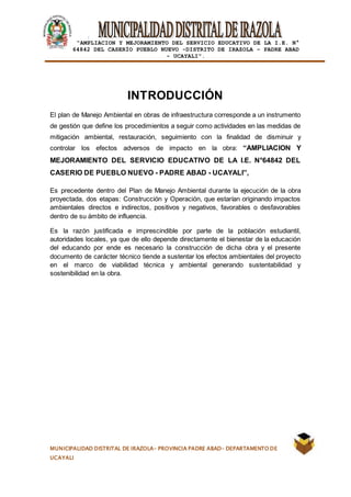 |
“AMPLIACION Y MEJORAMIENTO DEL SERVICIO EDUCATIVO DE LA I.E. N°
64842 DEL CASERÍO PUEBLO NUEVO -DISTRITO DE IRAZOLA – PADRE ABAD
- UCAYALI”.
MUNICIPALIDAD DISTRITAL DE IRAZOLA- PROVINCIA PADRE ABAD- DEPARTAMENTO DE
UCAYALI
INTRODUCCIÓN
El plan de Manejo Ambiental en obras de infraestructura corresponde a un instrumento
de gestión que define los procedimientos a seguir como actividades en las medidas de
mitigación ambiental, restauración, seguimiento con la finalidad de disminuir y
controlar los efectos adversos de impacto en la obra: “AMPLIACION Y
MEJORAMIENTO DEL SERVICIO EDUCATIVO DE LA I.E. N°64842 DEL
CASERIO DE PUEBLO NUEVO - PADRE ABAD - UCAYALI”,
Es precedente dentro del Plan de Manejo Ambiental durante la ejecución de la obra
proyectada, dos etapas: Construcción y Operación, que estarían originando impactos
ambientales directos e indirectos, positivos y negativos, favorables o desfavorables
dentro de su ámbito de influencia.
Es la razón justificada e imprescindible por parte de la población estudiantil,
autoridades locales, ya que de ello depende directamente el bienestar de la educación
del educando por ende es necesario la construcción de dicha obra y el presente
documento de carácter técnico tiende a sustentar los efectos ambientales del proyecto
en el marco de viabilidad técnica y ambiental generando sustentabilidad y
sostenibilidad en la obra.
 