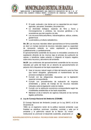 |
“AMPLIACION Y MEJORAMIENTO DEL SERVICIO EDUCATIVO DE LA I.E. N°
64842 DEL CASERÍO PUEBLO NUEVO -DISTRITO DE IRAZOLA – PADRE ABAD
- UCAYALI”.
MUNICIPALIDAD DISTRITAL DE IRAZOLA- PROVINCIA PADRE ABAD- DEPARTAMENTO DE
UCAYALI
El suelo, subsuelo y las tierras por su capacidad de uso mayor:
agrícolas, pecuarias, forestales y de protección;
La diversidad biológica: especies de flora y fauna y
microorganismos o protistos; los recursos genéticos y los
ecosistemas que dan soporte a la vida;
Los recursos hidrocarburíferos, hidroenergéticos, eólicos, solares,
geotérmicos
La atmósfera y el efecto radioeléctrico.
Art. 28: Los recursos naturales deben aprovecharse en forma sostenible
es decir un manejo racional de recursos naturales según su capacidad
de renovación evitando su sobre explotación y reponiendo
cualitativamente y cuantitativamente.
El aprovechamiento sostenible de recursos no renovables consiste en la
explotación eficiente de los mismos bajo el principio de sustitución de
valores o beneficios reales evitando o mitigando el impacto negativo
sobre otros recursos y del entorno del ambiente.
Art.29: Las condiciones del aprovechamiento sostenible de los recursos
naturales por parte del titular de un derecho de aprovechamiento sin
perjuicio de lo dispuesto en las leyes especiales son:
Usar el recurso natural según el título del derecho para los fines
que fueron otorgados, garantizando el mantenimiento de los
procesos ecológicos esenciales.
Cumplir con las obligaciones dispuestas por la legislación
especial correspondiente.
Cumplir con procedimientos de evaluación de impactos
ambientales y planes de manejo de los recursos naturales
indicados sobre la legislación sobre la materia.
Cumplir con la retribución económica correspondiente según las
modalidades establecidas en las leyes especiales.
Mantener al día el derecho de vigencia indicando en las normas
legales pertinentes.
d. Ley de Consejo Nacional del Ambiente (CONAM)
El Consejo Nacional del Ambiente (creado por la Ley 26410, el 22 de
Diciembre de
1994) es el organismo rector de la política nacional ambiental, cuya
finalidad es planificar, promover, coordinar, controlar y velar por el
ambiente y el patrimonio natural de la Nación. Su misión
institucional es promover el desarrollo sostenible, propiciando un
 