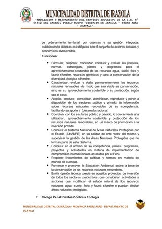 |
“AMPLIACION Y MEJORAMIENTO DEL SERVICIO EDUCATIVO DE LA I.E. N°
64842 DEL CASERÍO PUEBLO NUEVO -DISTRITO DE IRAZOLA – PADRE ABAD
- UCAYALI”.
MUNICIPALIDAD DISTRITAL DE IRAZOLA- PROVINCIA PADRE ABAD- DEPARTAMENTO DE
UCAYALI
de ordenamiento territorial por cuencas y su gestión integrada;
estableciendo alianzas estratégicas con el conjunto de actores sociales y
económicos involucrados.
Funciones:
Formular, proponer, concertar, conducir y evaluar las políticas,
normas, estrategias, planes y programas para el
aprovechamiento sostenible de los recursos agua, suelo, flora y
fauna silvestre, recursos genéticos y para la conservación de la
diversidad biológica silvestre.
Caracterizar, evaluar y vigilar permanentemente los recursos
naturales renovables de modo que sea viable su conservación,
esto es su aprovechamiento sostenible o su protección, según
sea el caso.
Acopiar, producir, consolidar, administrar, reproducir y poner a
disposición de los sectores público y privado, la información
sobre recursos naturales renovables de su competencia,
facilitando su aporte a (desarrollo nacional.
Coordinar con los sectores público y privado, lo concerniente a la
utilización, aprovechamiento sostenible y protección de los
recursos naturales renovables, en un marco de promoción a la
inversión privada.
Conducir el Sistema Nacional de Áreas Naturales Protegidas por
el Estado (SINANPE) en su calidad de ente rector del mismo y
supervisar la gestión de las Áreas Naturales Protegidas que no
forman parte de este Sistema.
Conducir en el ámbito de su competencia, planes, programas,
proyectos y actividades en materia de implementación de
compromisos internacionales asumidos por el Perú.
Proponer lineamientos de políticas y normas en materia de
manejo de cuencas.
Fomentar y promover la Educación Ambiental, sobre la base de
la conservación de los recursos naturales renovables.
Emitir opinión técnica previa en aquellos proyectos de inversión
de todos los sectores productivos, que consideran actividades y
acciones que modifican el estado natural de los recursos
naturales agua, suelo, flora y fauna silvestre o puedan afectar
áreas naturales protegidas.
f. Código Penal: Delitos Contra a Ecología
 