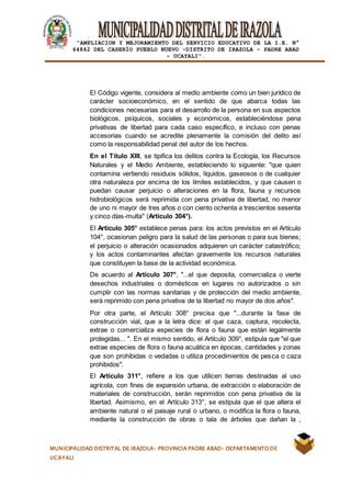 |
“AMPLIACION Y MEJORAMIENTO DEL SERVICIO EDUCATIVO DE LA I.E. N°
64842 DEL CASERÍO PUEBLO NUEVO -DISTRITO DE IRAZOLA – PADRE ABAD
- UCAYALI”.
MUNICIPALIDAD DISTRITAL DE IRAZOLA- PROVINCIA PADRE ABAD- DEPARTAMENTO DE
UCAYALI
El Código vigente, considera al medio ambiente como un bien jurídico de
carácter socioeconómico, en el sentido de que abarca todas las
condiciones necesarias para el desarrollo de la persona en sus aspectos
biológicos, psíquicos, sociales y económicos, estableciéndose pena
privativas de libertad para cada caso específico, e incluso con penas
accesorias cuando se acredite plenamente la comisión del delito así
como la responsabilidad penal del autor de los hechos.
En el Título XIII, se tipifica los delitos contra la Ecología, los Recursos
Naturales y el Medio Ambiente, estableciendo lo siguiente: "que quien
contamina vertiendo residuos sólidos, líquidos, gaseosos o de cualquier
otra naturaleza por encima de los límites establecidos, y que causen o
puedan causar perjuicio o alteraciones en la flora, fauna y recursos
hidrobiológicos será reprimida con pena privativa de libertad, no menor
de uno ni mayor de tres años o con ciento ochenta a trescientos sesenta
y cinco días-multa" (Artículo 304°).
El Artículo 305° establece penas para: los actos previstos en el Artículo
104°, ocasionan peligro para la salud de las personas o para sus bienes;
el perjuicio o alteración ocasionados adquieren un carácter catastrófico;
y los actos contaminantes afectan gravemente los recursos naturales
que constituyen la base de la actividad económica.
De acuerdo al Artículo 307°, "...el que deposita, comercializa o vierte
desechos industriales o domésticos en lugares no autorizados o sin
cumplir con las normas sanitarias y de protección del medio ambiente,
será reprimido con pena privativa de la libertad no mayor de dos años".
Por otra parte, el Artículo 308° precisa que "...durante la fase de
construcción vial, que a la letra dice: el que caza, captura, recolecta,
extrae o comercializa especies de flora o fauna que están legalmente
protegidas... ". En el mismo sentido, el Artículo 309°, estipula que "el que
extrae especies de flora o fauna acuática en épocas, cantidades y zonas
que son prohibidas o vedadas o utiliza procedimientos de pesca o caza
prohibidos".
El Artículo 311°, refiere a los que utilicen tierras destinadas al uso
agrícola, con fines de expansión urbana, de extracción o elaboración de
materiales de construcción, serán reprimidos con pena privativa de la
libertad. Asimismo, en el Artículo 313°, se estipula que el que altera el
ambiente natural o el paisaje rural o urbano, o modifica la flora o fauna,
mediante la construcción de obras o tala de árboles que dañan la ,
 