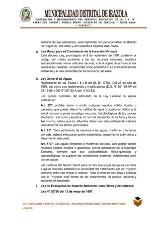 |
“AMPLIACION Y MEJORAMIENTO DEL SERVICIO EDUCATIVO DE LA I.E. N°
64842 DEL CASERÍO PUEBLO NUEVO -DISTRITO DE IRAZOLA – PADRE ABAD
- UCAYALI”.
MUNICIPALIDAD DISTRITAL DE IRAZOLA- PROVINCIA PADRE ABAD- DEPARTAMENTO DE
UCAYALI
armonía de sus elementos, será reprimido con pena privativa de libertad
no mayor de dos años y con sesenta a noventa días-multa.
g. Ley Marco para el Crecimiento de la Inversión Privada
Este decreto Ley, promulgado el 8 de noviembre de 1991, posterior al
código del medio ambiente y de los recursos naturales, modifica
sustancialmente varios artículos de este, con el objeto de armonizar las
inversiones privadas, el desarrollo socio económico. La conservación del
ambiente y el uso sostenible de los recursos naturales.
h. Ley General de Aguas
Reglamento de los Títulos I, II y III del DL N° 17752. Del 24 de julio de
1969, así como sus reglamentos y modificatorias (D.S. N° 261-69-AP del
12-12-69 y DS N° 007-83-A del 11-03-83)
Los puntos centrales del articulado de la Ley General de Aguas
establecen:
Art. 22°: prohíbe verter o emitir cualquier residuo sólido, liquido o
gaseoso, que pueda alterar la calidad de agua y ocasionar daños a la
salud humana o poner en peligro recursos hidrobiológicos de los cauces
afectados; así como perjudicar el normal desarrollo de la flora y fauna.
Así mismo, refiere que los efluentes deben ser adecuadamente tratados
para alcanzar los límites permisibles.
Art. 61°: Todo vertimiento de residuos a las aguas marítimas o terrenos
del país, deberá efectuarse previo tratamiento, lanzamiento submarino o
alejamiento adecuado.
Art. 173°: Las aguas terrestres o marítimas del país, solo podrán recibir
residuos sólidos líquidos o gaseosos, previa aprobación de la Autoridad
Sanitaria, siempre que sus características físico-químicas y
bacteriológicas no superen las condiciones máximas establecidas para
dichas aguas.
Las políticas del Sector Salud para con las descargas de aguas servidas
a aguas marinas establece la necesidad del tratamiento que el Proyecto
contiene entre sus metas a realizar. Todo lo anterior nos lleva a concluir
que el Proyecto está dentro de los lineamientos de política nacional y
sectorial en desarrollo.
i. Ley de Evaluación de Impacto Ambiental para Obras y Actividades
Ley N° 26786 del 13 de mayo de 1997.
 