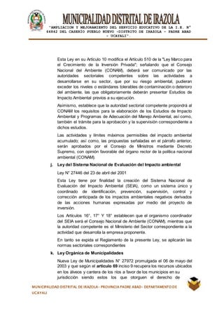 |
“AMPLIACION Y MEJORAMIENTO DEL SERVICIO EDUCATIVO DE LA I.E. N°
64842 DEL CASERÍO PUEBLO NUEVO -DISTRITO DE IRAZOLA – PADRE ABAD
- UCAYALI”.
MUNICIPALIDAD DISTRITAL DE IRAZOLA- PROVINCIA PADRE ABAD- DEPARTAMENTO DE
UCAYALI
Esta Ley en su Artículo 10 modifica el Artículo 510 de la "Ley Marco para
el Crecimiento de la Inversión Privada"; señalando que el Consejo
Nacional del Ambiente (CONAM), deberá ser comunicado por las
autoridades sectoriales competentes sobre las actividades a
desarrollarse en su sector, que por su riesgo ambiental, pudieran
exceder los niveles o estándares tolerables de contaminación o deterioro
del ambiente, las que obligatoriamente deberán presentar Estudios de
Impacto Ambiental previos a su ejecución.
Asimismo, establece que la autoridad sectorial competente propondrá al
CONAM los requisitos para la elaboración de los Estudios de Impacto
Ambiental y Programas de Adecuación del Manejo Ambiental, así como,
también el trámite para la aprobación y la supervisión correspondiente a
dichos estudios.
Las actividades y límites máximos permisibles del impacto ambiental
acumulado; así como, las propuestas señaladas en el párrafo anterior,
serán aprobados por el Consejo de Ministros mediante Decreto
Supremo, con opinión favorable del órgano rector de la política nacional
ambiental (CONAM).
j. Ley del Sistema Nacional de Evaluación del Impacto ambiental
Ley N° 27446 del 23 de abril del 2001
Esta Ley tiene por finalidad la creación del Sistema Nacional de
Evaluación del Impacto Ambiental (SEIA), como un sistema único y
coordinado de identificación, prevención, supervisión, control y
corrección anticipada de los impactos ambientales negativos derivados
de las acciones humanas expresadas por medio del proyecto de
inversión.
Los Artículos 16°, 17° Y 18° establecen que el organismo coordinador
del SEIA será el Consejo Nacional de Ambiente (CONAM), mientras que
la autoridad competente es el Ministerio del Sector correspondiente a la
actividad que desarrolla la empresa proponente.
En tanto se expida el Reglamento de la presente Ley, se aplicarán las
normas sectoriales correspondientes
k. Ley Orgánica de Municipalidades
Nueva Ley de Municipalidades N° 27972 promulgada el 06 de mayo del
2003 y que según el artículo 69 inciso 9 recupera los recursos ubicados
en los álveos y cantera de los ríos a favor de los municipios en su
jurisdicción siendo estos los que otorguen el derecho de
 