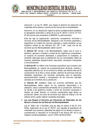 |
“AMPLIACION Y MEJORAMIENTO DEL SERVICIO EDUCATIVO DE LA I.E. N°
64842 DEL CASERÍO PUEBLO NUEVO -DISTRITO DE IRAZOLA – PADRE ABAD
- UCAYALI”.
MUNICIPALIDAD DISTRITAL DE IRAZOLA- PROVINCIA PADRE ABAD- DEPARTAMENTO DE
UCAYALI
extracción y la ley N° 28221 que regula el derecho de extracción de
materiales de los álveos y cauces de los ríos por las municipalidades.
Asimismo, en su disposición vigésima quinta complementaria establece
la derogatoria automática y tácita de la Ley N° 26737 y el D.S. N° 013-
97-AG normas que amparaban al INRENA su administración.
Esta ley rige la organización, autonomía, competencia, funciones y
recursos de las Municipalidades. Respecto a las funciones generales y
específicas en materia de recursos naturales y medio ambiente, la Ley
Orgánica señala en los Artículos 62°, 65° Y 66°, cada una de las
acciones que las Municipalidades deben asumir.
El Artículo 62° faculta a las Municipalidades, según sea el caso a,
planificar, ejecutar e impulsar a través de los organismos competentes,
el conjunto de acciones destinadas a proporcionar al ciudadano, el
ambiente adecuado para la satisfacción de sus necesidades vitales de
vivienda, salubridad, abastecimiento, educación, recreación, transportes
y comunicaciones.
El Artículo 65° se refiere a las funciones específicas que compete a las
Municipalidades en materia de acondicionamiento territorial, vivienda y
seguridad colectiva; así, en el numeral 3) señala, que deberá velar por la
conservación de la flora y fauna locales; además de promover ante las
entidades respectivas, las acciones necesarias para el desarrollo,
aprovechamiento racional y recuperación de los recursos naturales
ubicados en el territorio de su jurisdicción.
El Artículo 66° establece todas las acciones pertinentes que las
Municipalidades deben seguir, en los aspectos relacionados a la
población, salud y saneamiento ambiental, de su jurisdicción. Asimismo,
se faculta a los gobiernos locales a tomar las acciones necesarias a
efectos de poder llevarse un correcto saneamiento legal dentro su
jurisdicción dando una serie de acciones que debe de realizar a fin de
obtener tal fin y poder obtener resultados favorables.
l. Ley que Regula el Derecho por Extracción de Materiales de los
Álveos o Cauces de los Ríos por las Municipalidades
Ley N° 28221 del 11-05-2004, esta ley deja sin efecto al DS N° 013-
97AG, reglamento de la Ley N° 26737, que regulaba la explotación de
materiales que acarrean y depositan las aguas en sus álveos o cauces, y
complementa lo dispuesto en el Numeral 9 del artículo 69° de la Ley
Orgánica de Municipalidades, Ley N° 27972 del 06-05-2003.
 