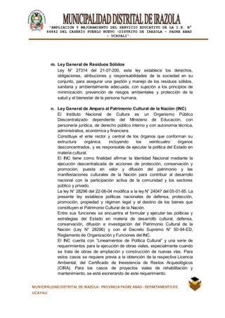 |
“AMPLIACION Y MEJORAMIENTO DEL SERVICIO EDUCATIVO DE LA I.E. N°
64842 DEL CASERÍO PUEBLO NUEVO -DISTRITO DE IRAZOLA – PADRE ABAD
- UCAYALI”.
MUNICIPALIDAD DISTRITAL DE IRAZOLA- PROVINCIA PADRE ABAD- DEPARTAMENTO DE
UCAYALI
m. Ley General de Residuos Sólidos
Ley N° 27314 del 21-07-200, esta ley establece los derechos,
obligaciones, atribuciones y responsabilidades de la sociedad en su
conjunto, para asegurar una gestión y manejo de los residuos sólidos,
sanitaria y ambientalmente adecuada, con sujeción a los principios de
minimización, prevención de riesgos ambientales y protección de la
salud y el bienestar de la persona humana.
n. Ley General de Amparo al Patrimonio Cultural de la Nación (INC)
El Instituto Nacional de Cultura es un Organismo Público
Descentralizado dependiente del Ministerio de Educación, con
personería jurídica, de derecho público interno y con autonomía técnica,
administrativa, económica y financiera.
Constituye el ente rector y central de los órganos que conforman su
estructura orgánica, incluyendo los veinticuatro órganos
desconcentrados, y es responsable de ejecutar la política del Estado en
materia cultural.
El INC tiene como finalidad afirmar la Identidad Nacional mediante la
ejecución descentralizada de acciones de protección, conservación y
promoción, puesta en valor y difusión del patrimonio y las
manifestaciones culturales de la Nación para contribuir al desarrollo
nacional con la participación activa de la comunidad y los sectores
público y privado.
La ley N° 28296 del 22-06-04 modifica a la ley N° 24047 del 05-01-85. La
presente ley establece políticas nacionales de defensa, protección,
promoción, propiedad y régimen legal y el destino de los bienes que
constituyen el Patrimonio Cultural de la Nación.
Entre sus funciones se encuentra el formular y ejecutar las políticas y
estrategias del Estado en materia de desarrollo cultural, defensa,
conservación, difusión e investigación del Patrimonio Cultural de la
Nación (Ley N° 28296) y con el Decreto Supremo N° 50-94-ED,
Reglamento de Organización y Funciones del INC.
El INC cuenta con “Lineamientos de Política Cultural” y una serie de
requerimientos para la ejecución de obras viales, especialmente cuando
se trata de obras de ampliación y construcción de nuevas vías. Para
estos casos se requiere previa a la obtención de la respectiva Licencia
Ambiental, del Certificado de Inexistencia de Restos Arqueológicos
(CIRA). Para los casos de proyectos viales de rehabilitación y
mantenimiento, se está exonerando de este requerimiento.
 