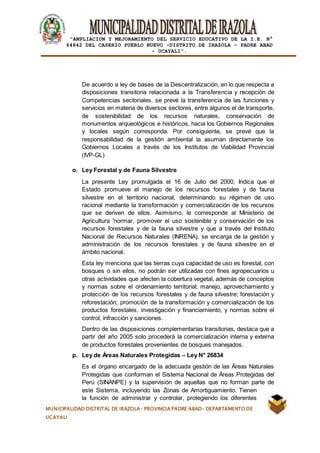 |
“AMPLIACION Y MEJORAMIENTO DEL SERVICIO EDUCATIVO DE LA I.E. N°
64842 DEL CASERÍO PUEBLO NUEVO -DISTRITO DE IRAZOLA – PADRE ABAD
- UCAYALI”.
MUNICIPALIDAD DISTRITAL DE IRAZOLA- PROVINCIA PADRE ABAD- DEPARTAMENTO DE
UCAYALI
De acuerdo a ley de bases de la Descentralización, en lo que respecta a
disposiciones transitoria relacionada a la Transferencia y recepción de
Competencias sectoriales, se prevé la transferencia de las funciones y
servicios en materia de diversos sectores, entre algunos el de transporte,
de sostenibilidad de los recursos naturales, conservación de
monumentos arqueológicos e históricos, hacia los Gobiernos Regionales
y locales según corresponda. Por consiguiente, se prevé que la
responsabilidad de la gestión ambiental la asuman directamente los
Gobiernos Locales a través de los Institutos de Viabilidad Provincial
(IVP-GL)
o. Ley Forestal y de Fauna Silvestre
La presente Ley promulgada el 16 de Julio del 2000, Indica que el
Estado promueve el manejo de los recursos forestales y de fauna
silvestre en el territorio nacional, determinando su régimen de uso
racional mediante la transformación y comercialización de los recursos
que se deriven de ellos. Asimismo, le corresponde al Ministerio de
Agricultura 'normar, promover el uso sostenible y conservación de los
recursos forestales y de la fauna silvestre y que a través del Instituto
Nacional de Recursos Naturales (INRENA), se encarga de la gestión y
administración de los recursos forestales y de fauna silvestre en el
ámbito nacional.
Esta ley menciona que las tierras cuya capacidad de uso es forestal, con
bosques o sin ellos, no podrán ser utilizadas con fines agropecuarios u
otras actividades que afecten la cobertura vegetal, además de conceptos
y normas sobre el ordenamiento territorial; manejo, aprovechamiento y
protección de los recursos forestales y de fauna silvestre; forestación y
reforestación; promoción de la transformación y comercialización de los
productos forestales, investigación y financiamiento, y normas sobre el
control, infracción y sanciones.
Dentro de las disposiciones complementarias transitorias, destaca que a
partir del año 2005 solo procederá la comercialización interna y externa
de productos forestales provenientes de bosques manejados.
p. Ley de Áreas Naturales Protegidas – Ley N° 26834
Es el órgano encargado de la adecuada gestión de las Áreas Naturales
Protegidas que conforman el Sistema Nacional de Áreas Protegidas del
Perú (SINANPE) y la supervisión de aquellas que no forman parte de
este Sistema, incluyendo las Zonas de Amortiguamiento. Tienen
la función de administrar y controlar, protegiendo los diferentes
 