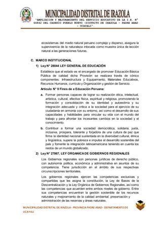 |
“AMPLIACION Y MEJORAMIENTO DEL SERVICIO EDUCATIVO DE LA I.E. N°
64842 DEL CASERÍO PUEBLO NUEVO -DISTRITO DE IRAZOLA – PADRE ABAD
- UCAYALI”.
MUNICIPALIDAD DISTRITAL DE IRAZOLA- PROVINCIA PADRE ABAD- DEPARTAMENTO DE
UCAYALI
ecosistemas del medio natural peruano complejo y disperso, asegura la
supervivencia de la naturaleza intocada como muestra única de lección
natural a las generaciones futuras.
C. MARCO INSTITUCIONAL
1) Ley N° 28044 LEY GENERAL DE EDUCACIÓN
Establece que el estado es el encargado de promover Educación Básica
Pública de calidad dicha Provisión se realizara través de cónico
componentes: Infraestructura y Equipamiento, Materiales Educativos,
Recursos Humanos, currículo y Organización y gestión de Servicio.
Articulo N° 9 Fines de a Educación Peruana:
a. Formar personas capaces de lograr su realización ética, intelectual,
artística, cultural, efectiva física, espiritual y religiosa, promoviendo la
formación y consolidación de su identidad y autoestima y su
integración adecuada y critica a la sociedad para el ejercicio de su
ciudadanía en armonía con su entorno, así como el desarrollo de sus
capacidades y habilidades para vincular su vida con el mundo del
trabajo y para afrontar los incesantes cambios en la sociedad y el
conocimiento.
b. Contribuir a formar una sociedad democrática, solidaria, justa,
inclusiva, prospera, tolerante y forjadora de una cultura de paz que
firme la identidad nacional sustentada en la diversidad cultural, étnica
y lingüística, supere la pobreza e impulse el desarrollo sostenible del
país y fomente la integración latinoamericana teniendo en cuenta los
restos de un mundo globalizado.
2) Ley N° 27867, LEY ORGANICADE GOBIERNOS REGIONALES
Los Gobiernos regionales son personas jurídicas de derecho público,
con autonomía política, económica y administrativa en asuntos de su
competencia. Tiene jurisdicción en el ámbito de sus respectivas
circunscripciones territoriales.
Los gobiernos regionales ejercen las competencias exclusivas y
compartidas que les asigna la constitución, la Ley de Bases de la
Descentralización y la Ley Orgánica de Gobiernos Regionales, así como
las competencias que acuerden entre ambos niveles de gobierno. Entre
sus competencias encuentran la gestión sostenible de los recursos
naturales y mejoramiento de la calidad ambiental; preservación y
administración de las reservas y áreas naturales.
 