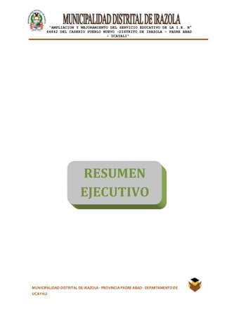 |
“AMPLIACION Y MEJORAMIENTO DEL SERVICIO EDUCATIVO DE LA I.E. N°
64842 DEL CASERÍO PUEBLO NUEVO -DISTRITO DE IRAZOLA – PADRE ABAD
- UCAYALI”.
MUNICIPALIDAD DISTRITAL DE IRAZOLA- PROVINCIA PADRE ABAD- DEPARTAMENTO DE
UCAYALI
RESUMEN
EJECUTIVO
 