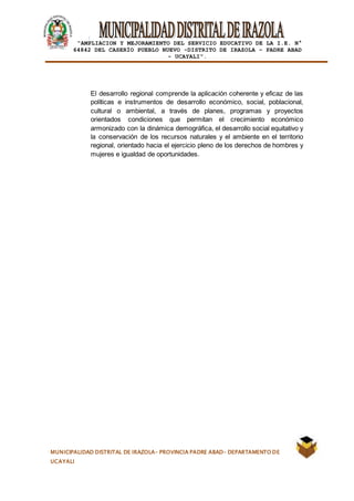 |
“AMPLIACION Y MEJORAMIENTO DEL SERVICIO EDUCATIVO DE LA I.E. N°
64842 DEL CASERÍO PUEBLO NUEVO -DISTRITO DE IRAZOLA – PADRE ABAD
- UCAYALI”.
MUNICIPALIDAD DISTRITAL DE IRAZOLA- PROVINCIA PADRE ABAD- DEPARTAMENTO DE
UCAYALI
El desarrollo regional comprende la aplicación coherente y eficaz de las
políticas e instrumentos de desarrollo económico, social, poblacional,
cultural o ambiental, a través de planes, programas y proyectos
orientados condiciones que permitan el crecimiento económico
armonizado con la dinámica demográfica, el desarrollo social equitativo y
la conservación de los recursos naturales y el ambiente en el territorio
regional, orientado hacia el ejercicio pleno de los derechos de hombres y
mujeres e igualdad de oportunidades.
 