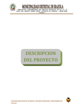 |
“AMPLIACION Y MEJORAMIENTO DEL SERVICIO EDUCATIVO DE LA I.E. N°
64842 DEL CASERÍO PUEBLO NUEVO -DISTRITO DE IRAZOLA – PADRE ABAD
- UCAYALI”.
MUNICIPALIDAD DISTRITAL DE IRAZOLA- PROVINCIA PADRE ABAD- DEPARTAMENTO DE
UCAYALI
DESCRIPCION
DEL PROYECTO
 