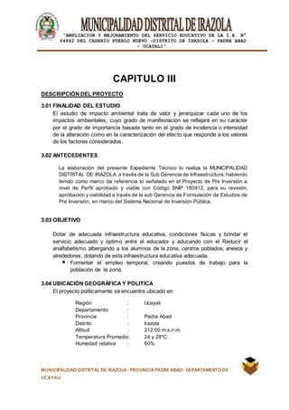 |
“AMPLIACION Y MEJORAMIENTO DEL SERVICIO EDUCATIVO DE LA I.E. N°
64842 DEL CASERÍO PUEBLO NUEVO -DISTRITO DE IRAZOLA – PADRE ABAD
- UCAYALI”.
MUNICIPALIDAD DISTRITAL DE IRAZOLA- PROVINCIA PADRE ABAD- DEPARTAMENTO DE
UCAYALI
CAPITULO III
DESCRIPCIÓN DEL PROYECTO
3.01 FINALIDAD DEL ESTUDIO
El estudio de impacto ambiental trata de valor y jerarquizar cada uno de los
impactos ambientales, cuyo grado de manifestación se reflejará en su carácter
por el grado de importancia basada tanto en el grado de incidencia o intensidad
de la alteración como en la caracterización del efecto que responde a los valores
de los factores considerados.
3.02 ANTECEDENTES
La elaboración del presente Expediente Técnico lo realiza la MUNICIPALIDAD
DISTRITAL DE IRAZOLA a través de la Sub Gerencia de Infraestructura; habiendo
tenido como marco de referencia lo señalado en el Proyecto de Pre Inversión a
nivel de Perfil aprobado y viable con Código SNIP 180912, para su revisión,
aprobación y viabilidad a través de la sub Gerencia de Formulación de Estudios de
Pre Inversión, en marco del Sistema Nacional de Inversión Pública.
3.03 OBJETIVO
Dotar de adecuada infraestructura educativa, condiciones físicas y brindar el
servicio adecuado y óptimo entre el educador y educando con el Reducir el
analfabetismo albergando a los alumnos de la zona, centros poblados, anexos y
alrededores, dotando de esta infraestructura educativa adecuada.
Fomentar el empleo temporal, creando puestos de trabajo para la
población de la zona.
3.04 UBICACIÓN GEOGRÁFICA Y POLITICA
El proyecto políticamente se encuentra ubicado en:
Región : Ucayali
Departamento :
Provincia : Padre Abad
Distrito : Irazola
Altitud : 212.00 m.s.n.m.
Temperatura Promedio: 24 y 28ºC.
Humedad relativa : 60%
 