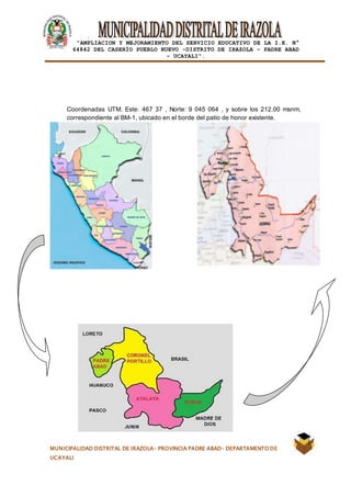 |
“AMPLIACION Y MEJORAMIENTO DEL SERVICIO EDUCATIVO DE LA I.E. N°
64842 DEL CASERÍO PUEBLO NUEVO -DISTRITO DE IRAZOLA – PADRE ABAD
- UCAYALI”.
MUNICIPALIDAD DISTRITAL DE IRAZOLA- PROVINCIA PADRE ABAD- DEPARTAMENTO DE
UCAYALI
Coordenadas UTM. Este: 467 37 , Norte: 9 045 064 , y sobre los 212.00 msnm,
correspondiente al BM-1, ubicado en el borde del patio de honor existente.
 