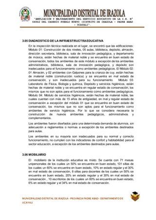|
“AMPLIACION Y MEJORAMIENTO DEL SERVICIO EDUCATIVO DE LA I.E. N°
64842 DEL CASERÍO PUEBLO NUEVO -DISTRITO DE IRAZOLA – PADRE ABAD
- UCAYALI”.
MUNICIPALIDAD DISTRITAL DE IRAZOLA- PROVINCIA PADRE ABAD- DEPARTAMENTO DE
UCAYALI
3.05 DIAGNOSTICO DE LA INFRAESTRUCTRAEDUCATIVA
En la inspección técnica realizada en el lugar, se encontró que las edificaciones:
Módulo 01: Construcción de dos niveles, 05 aulas, biblioteca, depósito, almacén,
dirección secretaria, biblioteca, sala de innovación pedagógica, y departamento
de música, están hechas de material noble y se encuentra en buen estado de
conservación, todos los ambientes de este módulo a excepción de los ambientes
administrativos, biblioteca, sala de innovación pedagógica, y depósito son
inadecuados para el funcionamiento como ambientes pedagógicos. El Módulo 02:
01 Almacén, y 02 ambientes con Galpones para la crianza de cuy, están hechas
de material noble (construcción rustica) y se encuentra en mal estado de
conservación, y son inadecuados para su funcionamiento. Módulo 03:
Laboratorio de Física, Biología y química, Depósito y servicios higiénicos, están
hechas de material noble y se encuentra en regular estado de conservación, los
mismos que no son aptos para el funcionamiento como ambientes pedagógicos.
Módulo 04: Módulo de servicios higiénicos, están hechas de material noble, las
cuales cuentan con más de 15 años de antigüedad, en mal y regular estado de
conservación a excepción del módulo 01 que se encuentra en buen estado de
conservación, los mismos que no son aptos para el funcionamiento como
ambientes de servicio higiénicos. Por lo que se considera necesaria la
construcción de nuevos ambientes pedagógicos, administrativos y
complementarios.
Los ambientes fueron diseñados para una determinada demanda de alumnos, sin
adecuación a reglamentos o normas a excepción de los ambientes destinados
para aulas.
Los ambientes en su mayoría son inadecuados para su normal y correcto
funcionamiento, no cumplen con los indicadores de confort y habitabilidad para el
sector educación, a excepción de loa ambientes destinados para aulas.
3.06 MOBILIARIO
El mobiliario de la institución educativa es mixto. Se cuenta con 71 mesas
unipersonales de los cuales un 50% se encuentra en buen estado, 101 sillas de
los cuales un 60% se encuentra en buen estado, 10% en estado regular y el 30%
en mal estado de conservación, 8 sillas para docentes de los cuales un 50% se
encuentra en buen estado, 20% en estado regular y el 30% en mal estado de
conservación , 10 escritorios de los cuales un 60% se encuentra en buen estado,
6% en estado regular y el 34% en mal estado de conservación.
 