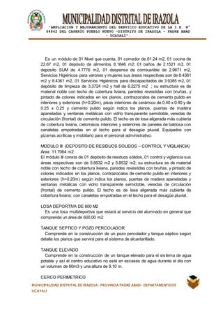 |
“AMPLIACION Y MEJORAMIENTO DEL SERVICIO EDUCATIVO DE LA I.E. N°
64842 DEL CASERÍO PUEBLO NUEVO -DISTRITO DE IRAZOLA – PADRE ABAD
- UCAYALI”.
MUNICIPALIDAD DISTRITAL DE IRAZOLA- PROVINCIA PADRE ABAD- DEPARTAMENTO DE
UCAYALI
Es un módulo de 01 Nivel que cuenta, 01 comedor de 61.24 m2, 01 cocina de
22.67 m2, 01 depósito de alimentos 8.1846 m2; 01 baños de 2.1521 m2, 01
deposito SUM de 4.7776 m2, 01 despensa de combustible de 2.9671 m2,
Servicios Higiénicos para varones y mujeres sus áreas respectivas son de 8.4361
m2 y 8.4361 m2, 01 Servicios Higiénicos para discapacitados de 3.9385 m2, 01
depósito de limpieza de 3.3724 m2 y hall de 6.2275 m2 ; su estructura es de
material noble con techo de cobertura liviana, paredes revestidas con bruñas, y
pintado de colores indicados en los planos, contrazocalos de cemento pulido en
interiores y exteriores (h=0.20m), pisos interiores de cerámico de 0.40 x 0.40 y de
0.25 x 0.25 y cemento pulido según indica los planos, puertas de madera
apaneladas y ventanas metálicas con vidrio transparente semidoble, veredas de
circulación (frontal) de cemento pulido. El techo es de losa aligerada más cubierta
de cobertura liviana, cielorrasos interiores y exteriores de paneles de baldosa con
canaletas empotradas en el techo para el desagüe pluvial. Equipados con
pizarras acrílicas y mobiliario para el personal administrativo.
MODULO III (DEPOSITO DE RESIDUOS SOLIDOS – CONTROL Y VIGILANCIA)
Área: 11.7064 m2
El módulo III consta de 01 depósito de residuos sólidos, 01 control y vigilancia sus
áreas respectivas son de 5.8532 m2 y 5.8532 m2; su estructura es de material
noble con techo de cobertura liviana, paredes revestidas con bruñas, y pintado de
colores indicados en los planos, contrazocalos de cemento pulido en interiores y
exteriores (h=0.20m) según indica los planos, puertas de madera apaneladas y
ventanas metálicas con vidrio transparente semidoble, veredas de circulación
(frontal) de cemento pulido. El techo es de losa aligerada más cubierta de
cobertura liviana: con canaletas empotradas en el techo para el desagüe pluvial.
LOSA DEPORTIVA DE 600 M2
Es una losa multideportiva que estará al servicio del alumnado en general que
comprende un área de 600.00 m2
TANQUE SEPTICO Y POZO PERCOLADOR
Comprende en la construcción de un pozo percolador y tanque séptico según
detalla los planos que servirá para el sistema de alcantarillado.
TANQUE ELEVADO
Comprende en la construcción de un tanque elevado para el sistema de agua
potable y así el centro educativo no esté en escases de agua durante el día con
un volumen de 60m3 y una altura de 9.10 m.
CERCO PERIMETRICO
 