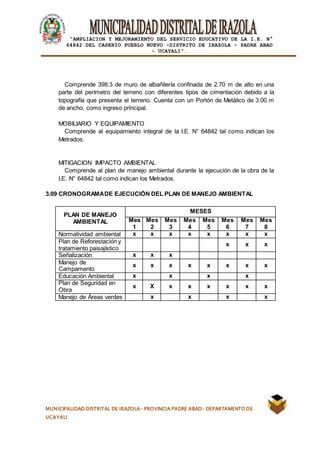 |
“AMPLIACION Y MEJORAMIENTO DEL SERVICIO EDUCATIVO DE LA I.E. N°
64842 DEL CASERÍO PUEBLO NUEVO -DISTRITO DE IRAZOLA – PADRE ABAD
- UCAYALI”.
MUNICIPALIDAD DISTRITAL DE IRAZOLA- PROVINCIA PADRE ABAD- DEPARTAMENTO DE
UCAYALI
Comprende 398.3 de muro de albañilería confinada de 2.70 m de alto en una
parte del perímetro del terreno con diferentes tipos de cimentación debido a la
topografía que presenta el terreno. Cuenta con un Portón de Metálico de 3.00 m
de ancho, como ingreso principal.
MOBILIARIO Y EQUIPAMIENTO
Comprende al equipamiento integral de la I.E. N° 64842 tal como indican los
Metrados.
MITIGACION IMPACTO AMBIENTAL
Comprende al plan de manejo ambiental durante la ejecución de la obra de la
I.E. N° 64842 tal como indican los Metrados.
3.09 CRONOGRAMADE EJECUCIÓN DEL PLAN DE MANEJO AMBIENTAL
PLAN DE MANEJO
AMBIENTAL
MESES
Mes
1
Mes
2
Mes
3
Mes
4
Mes
5
Mes
6
Mes
7
Mes
8
Normatividad ambiental x x x x x x x x
Plan de Reforestación y
tratamiento paisajístico
x x x
Señalización x x x
Manejo de
Campamento
x x x x x x x x
Educación Ambiental x x x x
Plan de Seguridad en
Obra
x X x x x x x x
Manejo de Áreas verdes x x x x
 