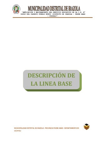 |
“AMPLIACION Y MEJORAMIENTO DEL SERVICIO EDUCATIVO DE LA I.E. N°
64842 DEL CASERÍO PUEBLO NUEVO -DISTRITO DE IRAZOLA – PADRE ABAD
- UCAYALI”.
MUNICIPALIDAD DISTRITAL DE IRAZOLA- PROVINCIA PADRE ABAD- DEPARTAMENTO DE
UCAYALI
DESCRIPCIÓN DE
LA LINEA BASE
 